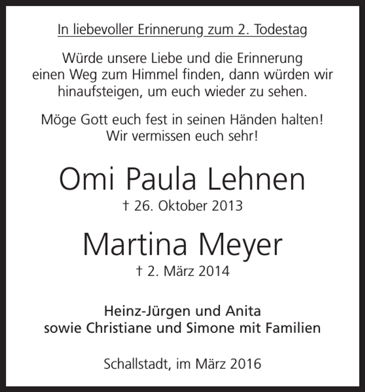 <p>In liebevoller Erinnerung zum 2. Todestag<br />Würde unsere Liebe und die Erinnerung<br />einen Weg zum Himmel finden, dann würden wir<br />hinaufsteigen, um euch wieder zu sehen.<br />Möge Gott euch fest in seinen Händen halten!<br />Wir vermissen euch sehr!</p><p>Omi Paula Lehnen<br />† 26. Oktober 2013</p><p>Martina Meyer<br />† 2. März 2014<br />Heinz-Jürgen und Anita<br />sowie Christiane und Simone mit Familien<br />Schallstadt, im März 2016</p>