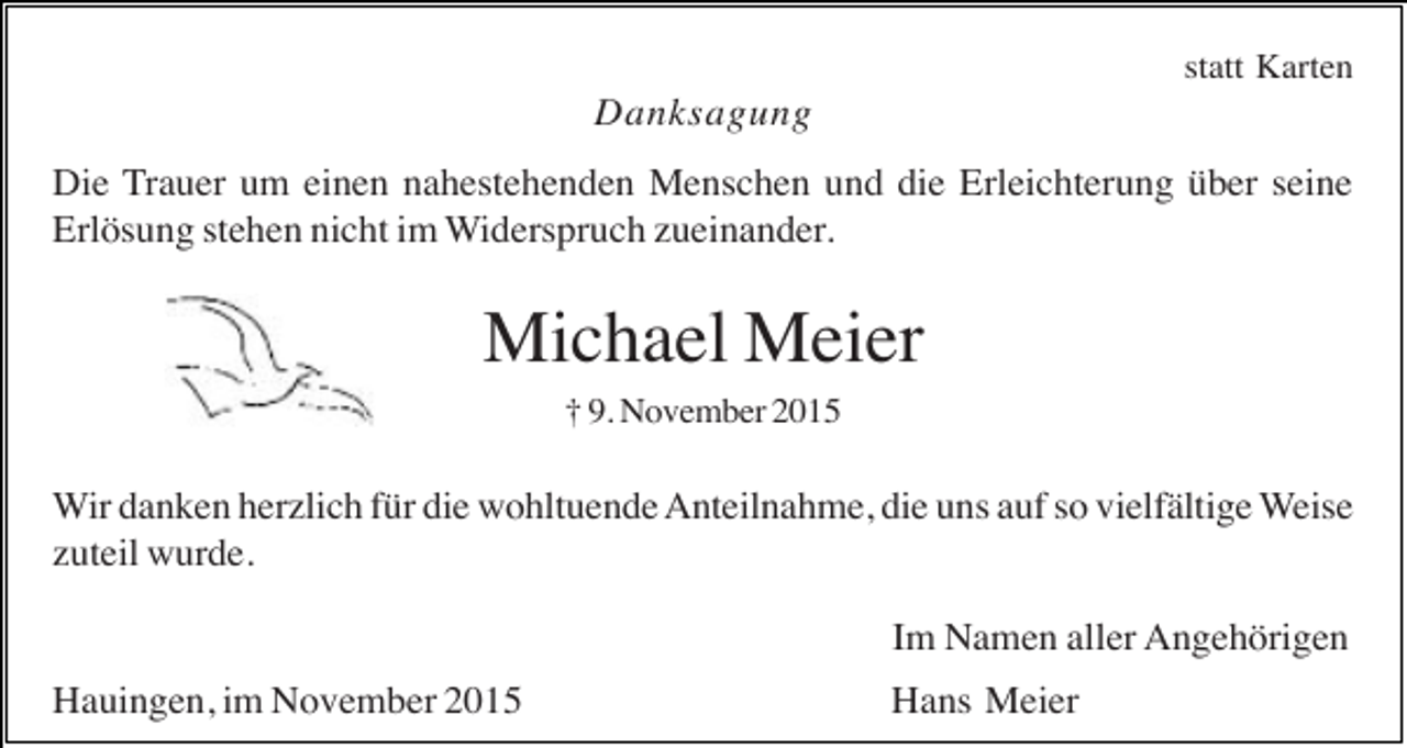 <p>statt Karten</p><p>Danksagung<br />Die Trauer um einen nahestehenden Menschen und die Erleichterung über seine<br />Erlösung stehen nicht im Widerspruch zueinander.</p><p>Michael Meier<br />† 9. November 2015</p><p>Wir danken herzlich für die wohltuende Anteilnahme, die uns auf so vielfältige Weise<br />zuteil wurde.<br />Im Namen aller Angehörigen<br />Hauingen, im November 2015</p><p>Hans Meier</p>