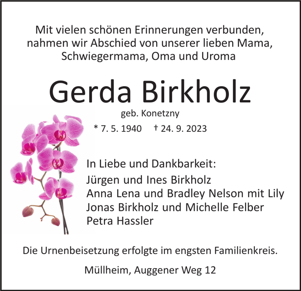 <p>Mit vielen schönen Erinnerungen verbunden,<br />nahmen wir Abschied von unserer lieben Mama,<br />Schwiegermama, Oma und Uroma</p><p>Gerda Birkholz<br />geb. Konetzny</p><p>* 7. 5. 1940</p><p>† 24. 9. 2023</p><p>In Liebe und Dankbarkeit:<br />Jürgen und Ines Birkholz<br />Anna Lena und Bradley Nelson mit Lily<br />Jonas Birkholz und Michelle Felber<br />Petra Hassler<br />Die Urnenbeisetzung erfolgte im engsten Familienkreis.<br />Müllheim, Auggener Weg 12</p>