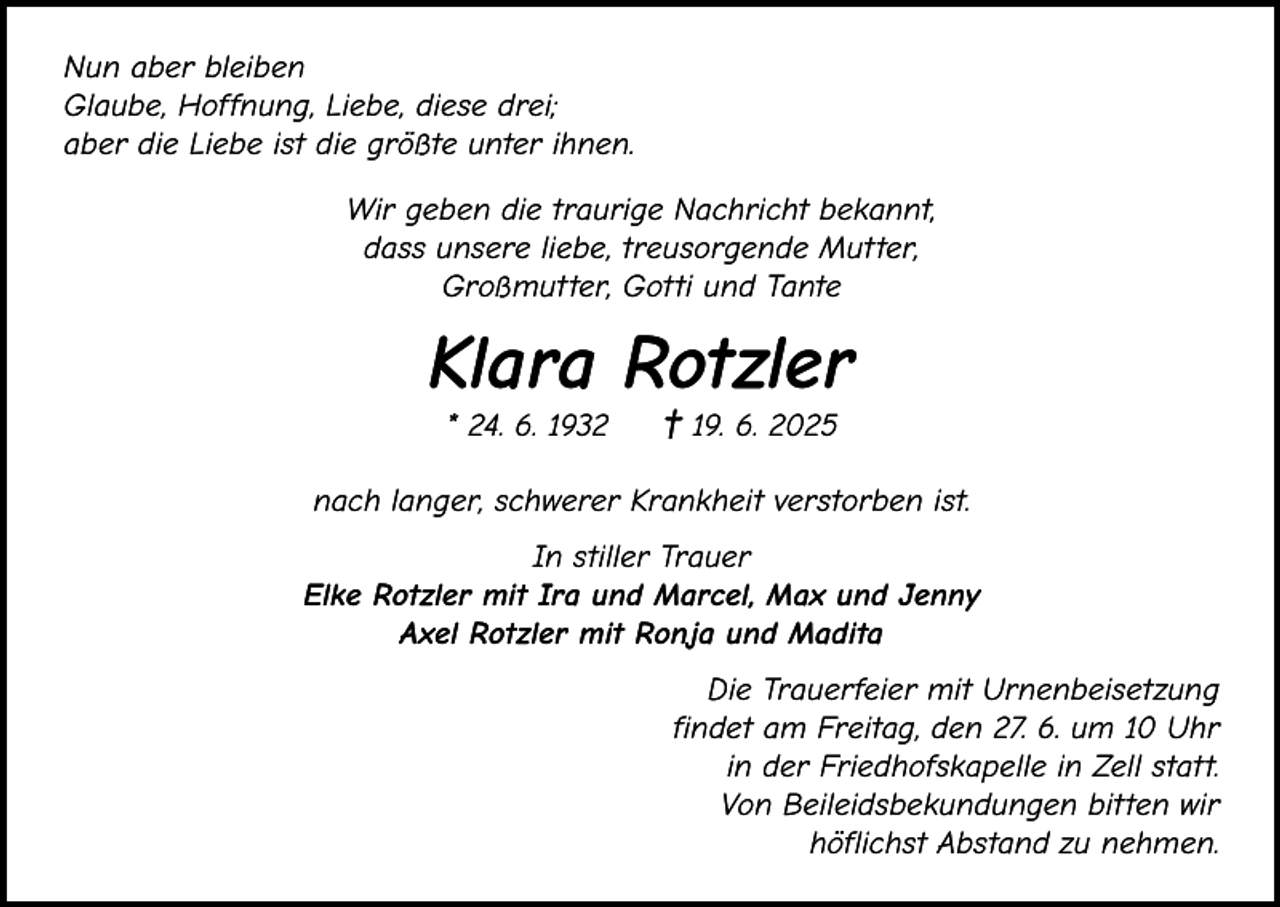 <p>Nun aber bleiben<br />Glaube, Hoffnung, Liebe, diese drei;<br />aber die Liebe ist die größte unter ihnen.<br />Wir geben die traurige Nachricht bekannt,<br />dass unsere liebe, treusorgende Mutter,<br />Großmutter, Gotti und Tante</p><p>Klara Rotzler<br />* 24. 6. 1932</p><p>† 19. 6. 2025</p><p>nach langer, schwerer Krankheit verstorben ist.<br />In stiller Trauer<br />Elke Rotzler mit Ira und Marcel, Max und Jenny<br />Axel Rotzler mit Ronja und Madita<br />Die Trauerfeier mit Urnenbeisetzung<br />findet am Freitag, den 27. 6. um 10 Uhr<br />in der Friedhofskapelle in Zell statt.<br />Von Beileidsbekundungen bitten wir<br />höflichst Abstand zu nehmen.</p>
