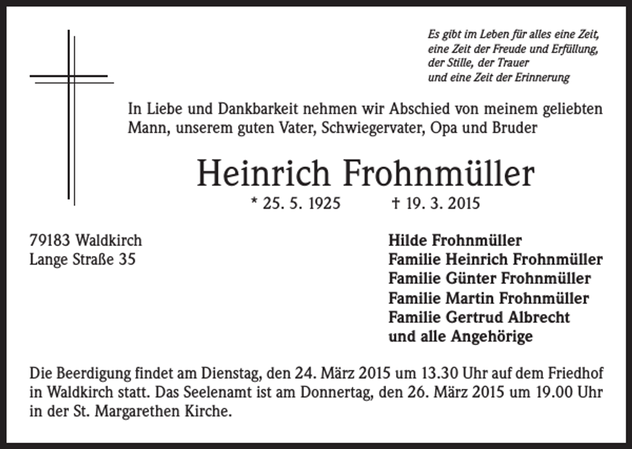 <p>Es gibt im Leben für alles eine Zeit,<br />eine Zeit der Freude und Erfüllung,<br />der Stille, der Trauer<br />und eine Zeit der Erinnerung</p><p>In Liebe und Dankbarkeit nehmen wir Abschied von meinem geliebten<br />Mann, unserem guten Vater, Schwiegervater, Opa und Bruder</p><p>Heinrich Frohnmüller<br />* 25. 5. 1925 † 19. 3. 2015</p><p>79183 Waldkirch<br />Lange Straße 35</p><p>Hilde Frohnmüller<br />Familie Heinrich Frohnmüller<br />Familie Günter Frohnmüller<br />Familie Martin Frohnmüller<br />Familie Gertrud Albrecht<br />und alle Angehörige</p><p>Die Beerdigung findet am Dienstag, den 24. März 2015 um 13.30 Uhr auf dem Friedhof<br />in Waldkirch statt. Das Seelenamt ist am Donnertag, den 26. März 2015 um 19.00 Uhr<br />in der St. Margarethen Kirche.</p>