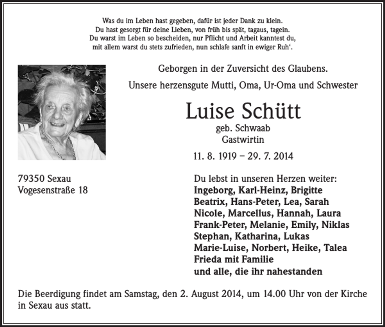 <p>Was du im Leben hast gegeben, dafür ist jeder Dank zu klein.<br />Du hast gesorgt für deine Lieben, von früh bis spät, tagaus, tagein.<br />Du warst im Leben so bescheiden, nur Pflicht und Arbeit kanntest du,<br />mit allem warst du stets zufrieden, nun schlafe sanft in ewiger Ruh‘.</p><p>Geborgen in der Zuversicht des Glaubens.<br />Unsere herzensgute Mutti, Oma, Ur-Oma und Schwester</p><p>Luise Schütt<br />geb. Schwaab<br />Gastwirtin</p><p>11. 8. 1919 – 29. 7. 2014<br />79350 Sexau<br />Du lebst in unseren Herzen weiter:<br />Vogesenstraße 18 Ingeborg, Karl-Heinz, Brigitte<br />Beatrix, Hans-Peter, Lea, Sarah<br />Nicole, Marcellus, Hannah, Laura<br />Frank-Peter, Melanie, Emily, Niklas<br />Stephan, Katharina, Lukas<br />Marie-Luise, Norbert, Heike, Talea<br />Frieda mit Familie<br />und alle, die ihr nahestanden<br />Die Beerdigung findet am Samstag, den 2. August 2014, um 14.00 Uhr von der Kirche<br />in Sexau aus statt.</p>