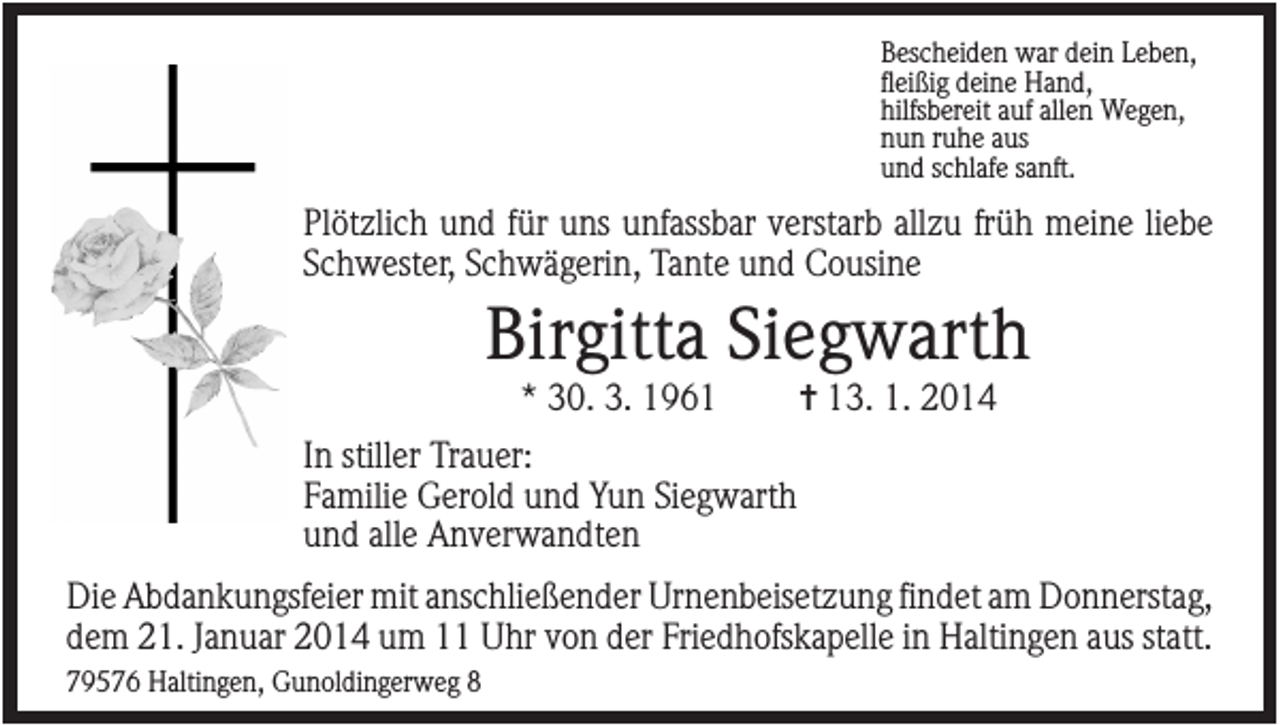 <p>Bescheiden war dein Leben,<br />fleißig deine Hand,<br />hilfsbereit auf allen Wegen,<br />nun ruhe aus<br />und schlafe sanft.</p><p>Plötzlich und für uns unfassbar verstarb allzu früh meine liebe<br />Schwester, Schwägerin, Tante und Cousine</p><p>Birgitta Siegwarth<br />* 30. 3. 1961</p><p>✝ 13. 1. 2014</p><p>In stiller Trauer:<br />Familie Gerold und Yun Siegwarth<br />und alle Anverwandten<br />Die Abdankungsfeier mit anschließender Urnenbeisetzung findet am Donnerstag,<br />dem 21. Januar 2014 um 11 Uhr von der Friedhofskapelle in Haltingen aus statt.<br />79576 Haltingen, Gunoldingerweg 8</p>