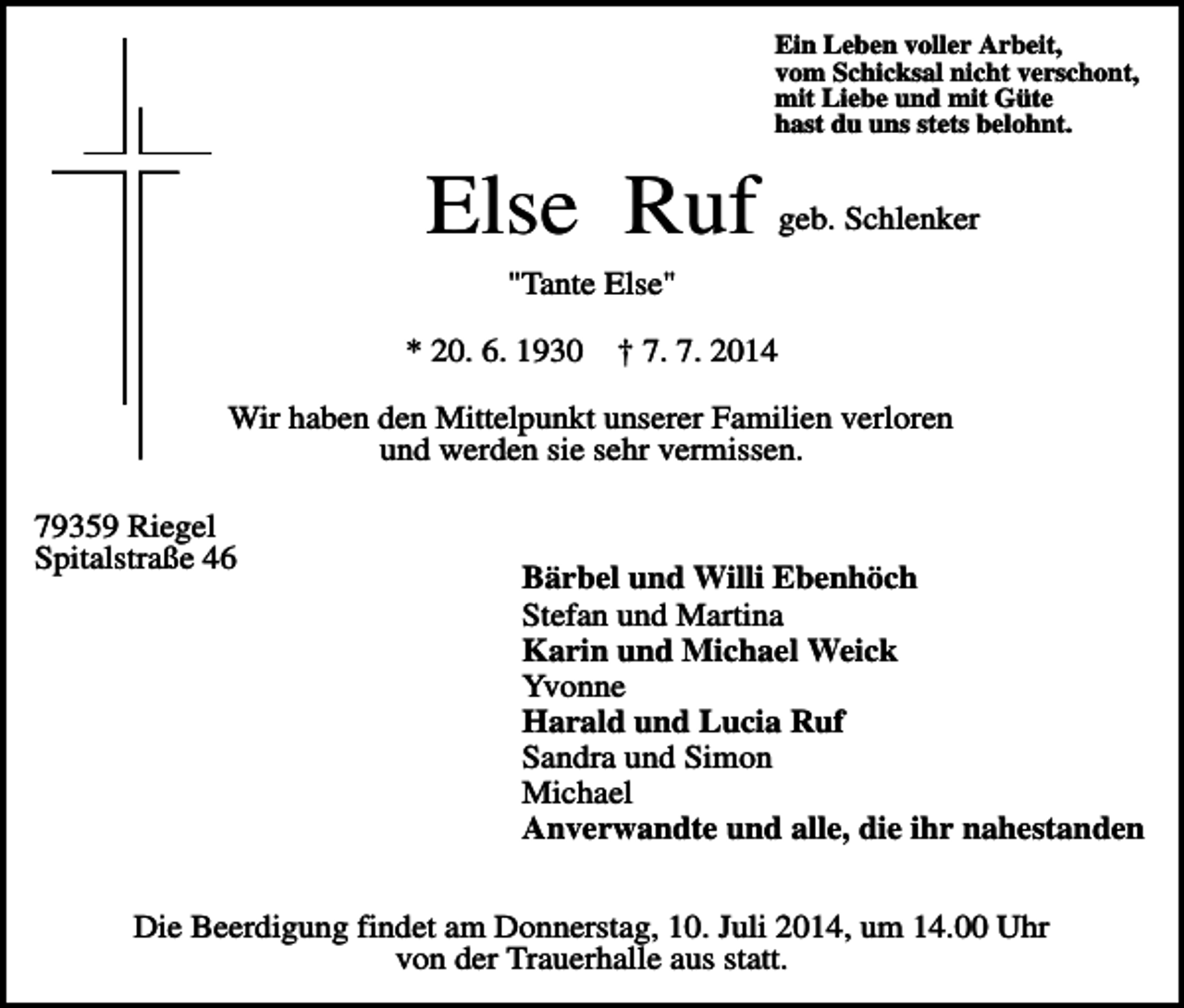 <p>Ein Leben voller Arbeit,<br />vom Schicksal nicht verschont,<br />mit Liebe und mit Güte<br />hast du uns stets belohnt.</p><p>Else Ruf</p><p>geb. Schlenker</p><p>"Tante Else"<br />* 20. 6. 1930</p><p>† 7. 7. 2014</p><p>Wir haben den Mittelpunkt unserer Familien verloren<br />und werden sie sehr vermissen.<br />79359 Riegel<br />Spitalstraße 46</p><p>Bärbel und Willi Ebenhöch<br />Stefan und Martina<br />Karin und Michael Weick<br />Yvonne<br />Harald und Lucia Ruf<br />Sandra und Simon<br />Michael<br />Anverwandte und alle, die ihr nahestanden</p><p>Die Beerdigung findet am Donnerstag, 10. Juli 2014, um 14.00 Uhr<br />von der Trauerhalle aus statt.</p>