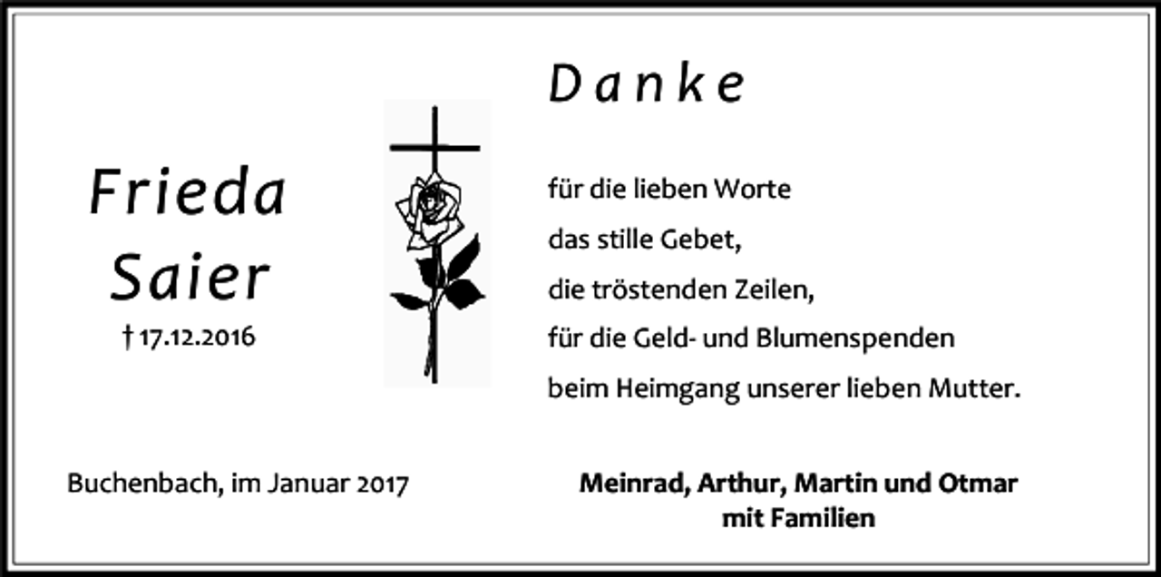 <p>Danke</p><p>Frieda<br />Saier<br />† 17.12.2016</p><p>für die lieben Worte<br />das stille Gebet,<br />die tröstenden Zeilen,<br />für die Geld- und Blumenspenden<br />beim Heimgang unserer lieben Mutter.</p><p>Buchenbach, im Januar 2017</p><p>Meinrad, Arthur, Martin und Otmar<br />mit Familien</p>