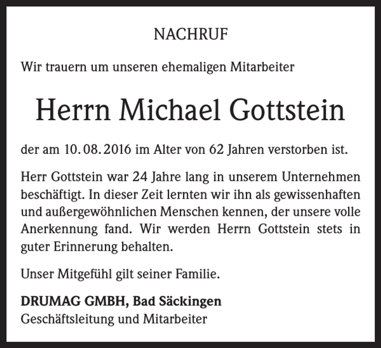 <p>NACHRUF<br />Wir trauern um unseren ehemaligen Mitarbeiter</p><p>Herrn Michael Gottstein<br />der am 10. 08. 2016 im Alter von 62 Jahren verstorben ist.<br />Herr Gottstein war 24 Jahre lang in unserem Unternehmen<br />beschäftigt. In dieser Zeit lernten wir ihn als gewissenhaften<br />und außergewöhnlichen Menschen kennen, der unsere volle<br />Anerkennung fand. Wir werden Herrn Gottstein stets in<br />guter Erinnerung behalten.<br />Unser Mitgefühl gilt seiner Familie.<br />DRUMAG GMBH, Bad Säckingen<br />Geschäftsleitung und Mitarbeiter</p>