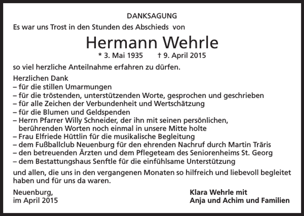 <p>DANKSAGUNG<br />Es war uns Trost in den Stunden des Abschieds von</p><p>Hermann Wehrle<br />* 3. Mai 1935 † 9. April 2015</p><p>so viel herzliche Anteilnahme erfahren zu dürfen.<br />Herzlichen Dank<br />– für die stillen Umarmungen<br />– für die tröstenden, unterstützenden Worte, gesprochen und geschrieben<br />– für alle Zeichen der Verbundenheit und Wertschätzung<br />– für die Blumen und Geldspenden<br />– Herrn Pfarrer Willy Schneider, der ihn mit seinen persönlichen,<br />berührenden Worten noch einmal in unsere Mitte holte<br />– Frau Elfriede Hüttlin für die musikalische Begleitung<br />– dem Fußballclub Neuenburg für den ehrenden Nachruf durch Martin Träris<br />– den betreuenden Ärzten und dem Pflegeteam des Seniorenheims St. Georg<br />– dem Bestattungshaus Senftle für die einfühlsame Unterstützung<br />und allen, die uns in den vergangenen Monaten so hilfreich und liebevoll begleitet<br />haben und für uns da waren.<br />Neuenburg,<br />Klara Wehrle mit<br />im April 2015 Anja und Achim und Familien</p>