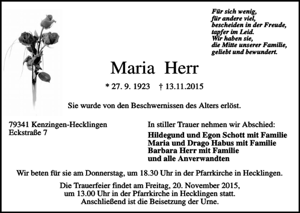 <p>Für sich wenig,<br />für andere viel,<br />bescheiden in der Freude,<br />tapfer im Leid.<br />Wir haben sie,<br />die Mitte unserer Familie,<br />geliebt und bewundert.</p><p>Maria Herr<br />* 27. 9. 1923</p><p>† 13.11.2015</p><p>Sie wurde von den Beschwernissen des Alters erlöst.<br />79341 Kenzingen-Hecklingen<br />Eckstraße 7</p><p>In stiller Trauer nehmen wir Abschied:<br />Hildegund und Egon Schott mit Familie<br />Maria und Drago Habus mit Familie<br />Barbara Herr mit Familie<br />und alle Anverwandten</p><p>Wir beten für sie am Donnerstag, um 18.30 Uhr in der Pfarrkirche in Hecklingen.<br />Die Trauerfeier findet am Freitag, 20. November 2015,<br />um 13.00 Uhr in der Pfarrkirche in Hecklingen statt.<br />Anschließend ist die Beisetzung der Urne.</p>