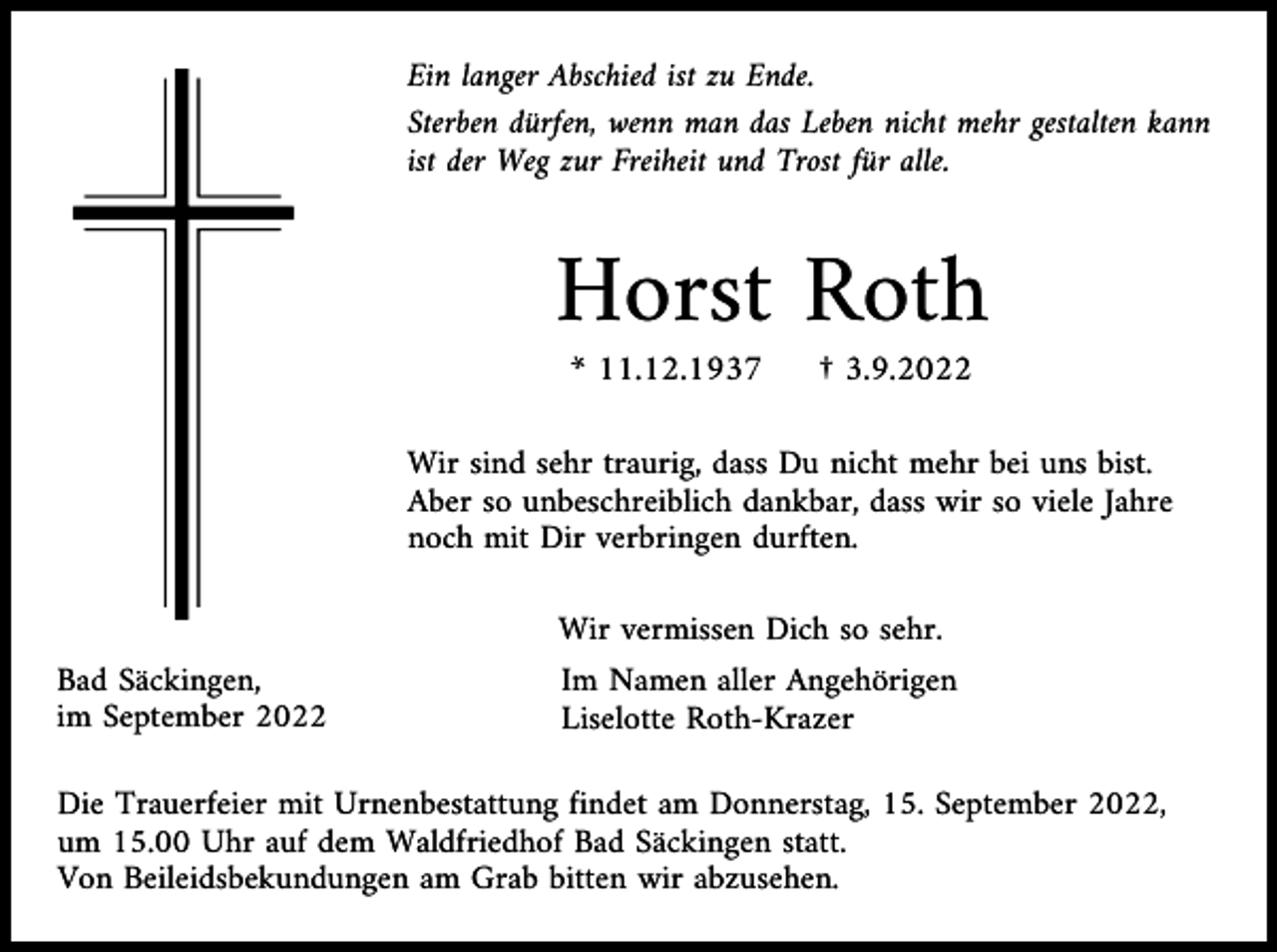 <p>Ein langer Abschied ist zu Ende.<br />Sterben dürfen, wenn man das Leben nicht mehr gestalten kann<br />ist der Weg zur Freiheit und Trost für alle.</p><p>Horst Roth<br />* 11.12.1937</p><p>† 3.9.2022</p><p>Wir sind sehr traurig, dass Du nicht mehr bei uns bist.<br />Aber so unbeschreiblich dankbar, dass wir so viele Jahre<br />noch mit Dir verbringen durften.<br />Wir vermissen Dich so sehr.<br />Bad Säckingen,<br />im September 2022</p><p>Im Namen aller Angehörigen<br />Liselotte Roth-Krazer</p><p>Die Trauerfeier mit Urnenbestattung findet am Donnerstag, 15. September 2022,<br />um 15.00 Uhr auf dem Waldfriedhof Bad Säckingen statt.<br />Von Beileidsbekundungen am Grab bitten wir abzusehen.</p>