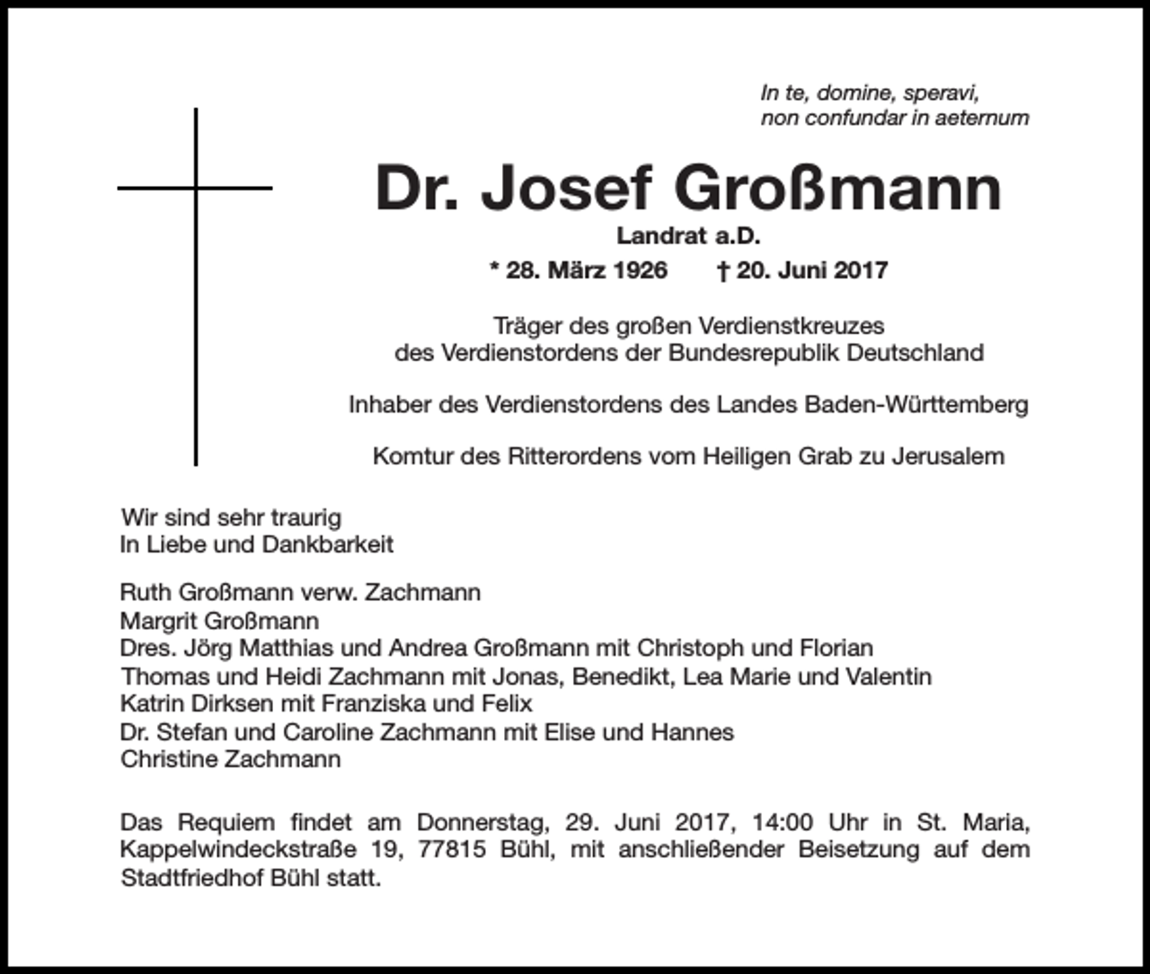 <p>In te, domine, speravi,<br />non confundar in aeternum</p><p>Dr. Josef Großmann<br />Landrat a.D.<br />* 28. März 1926<br />† 20. Juni 2017</p><p>Träger des großen Verdienstkreuzes<br />des Verdienstordens der Bundesrepublik Deutschland<br />Inhaber des Verdienstordens des Landes Baden-Württemberg<br />Komtur des Ritterordens vom Heiligen Grab zu Jerusalem<br />Wir sind sehr traurig<br />In Liebe und Dankbarkeit<br />Ruth Großmann verw. Zachmann<br />Margrit Großmann<br />Dres. Jörg Matthias und Andrea Großmann mit Christoph und Florian<br />Thomas und Heidi Zachmann mit Jonas, Benedikt, Lea Marie und Valentin<br />Katrin Dirksen mit Franziska und Felix<br />Dr. Stefan und Caroline Zachmann mit Elise und Hannes<br />Christine Zachmann<br />Das Requiem findet am Donnerstag, 29. Juni 2017, 14:00 Uhr in St. Maria,<br />Kappelwindeckstraße 19, 77815 Bühl, mit anschließender Beisetzung auf dem<br />Stadtfriedhof Bühl statt.</p>