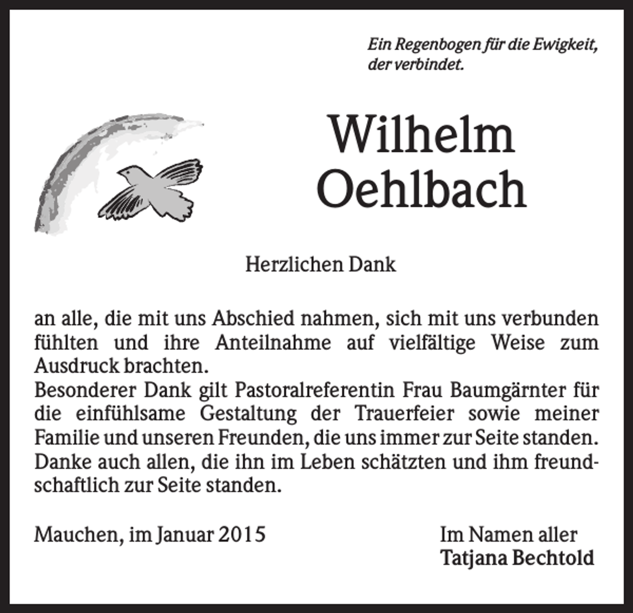 <p>Ein Regenbogen für die Ewigkeit,<br />der verbindet.</p><p>Wilhelm<br />Oehlbach<br />Herzlichen Dank<br />an alle, die mit uns Abschied nahmen, sich mit uns verbunden<br />fühlten und ihre Anteilnahme auf vielfältige Weise zum<br />Ausdruck brachten.<br />Besonderer Dank gilt Pastoralreferentin Frau Baumgärnter für<br />die einfühlsame Gestaltung der Trauerfeier sowie meiner<br />Familie und unseren Freunden, die uns immer zur Seite standen.<br />Danke auch allen, die ihn im Leben schätzten und ihm freundschaftlich zur Seite standen.<br />Mauchen, im Januar 2015</p><p>Im Namen aller<br />Tatjana Bechtold</p>