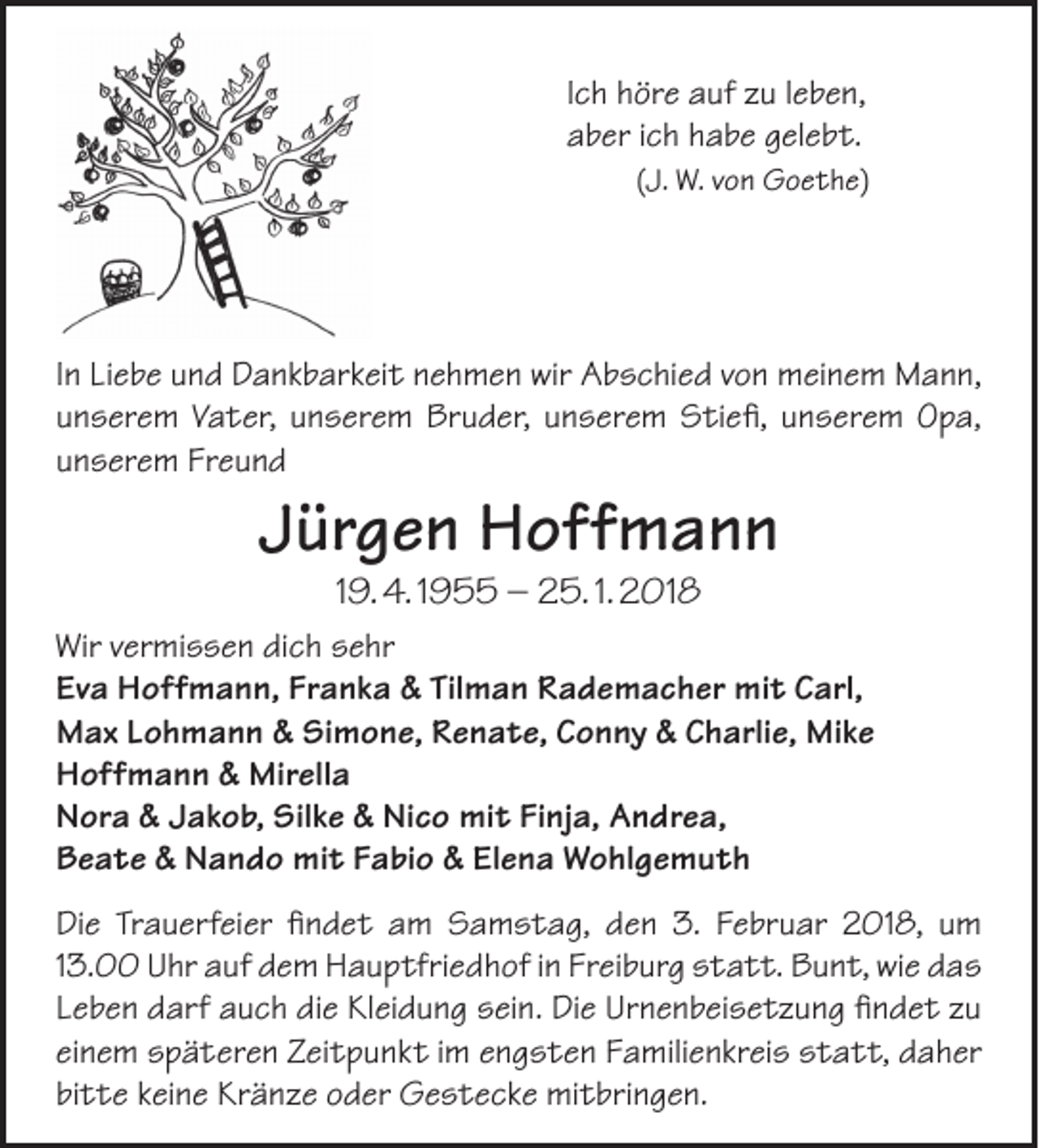 <p>Ich höre auf zu leben,<br />aber ich habe gelebt.<br />(J. W. von Goethe)</p><p>In Liebe und Dankbarkeit nehmen wir Abschied von meinem Mann,<br />unserem Vater, unserem Bruder, unserem Stiefi, unserem Opa,<br />unserem Freund</p><p>Jürgen Hoffmann<br />19. 4. 1955 – 25. 1. 2018</p><p>Wir vermissen dich sehr<br />Eva Hoffmann, Franka &amp; Tilman Rademacher mit Carl,<br />Max Lohmann &amp; Simone, Renate, Conny &amp; Charlie, Mike<br />Hoffmann &amp; Mirella<br />Nora &amp; Jakob, Silke &amp; Nico mit Finja, Andrea,<br />Beate &amp; Nando mit Fabio &amp; Elena Wohlgemuth<br />Die Trauerfeier findet am Samstag, den 3. Februar 2018, um<br />13.00 Uhr auf dem Hauptfriedhof in Freiburg statt. Bunt, wie das<br />Leben darf auch die Kleidung sein. Die Urnenbeisetzung findet zu<br />einem späteren Zeitpunkt im engsten Familienkreis statt, daher<br />bitte keine Kränze oder Gestecke mitbringen.</p>