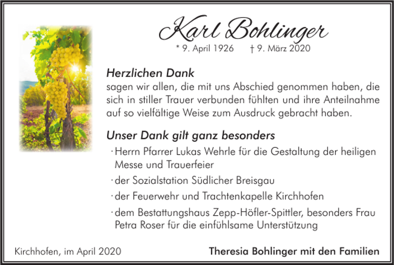 <p>Karl Bohlinger<br />* 9. April 1926</p><p>† 9. März 2020</p><p>Herzlichen Dank</p><p>sagen wir allen, die mit uns Abschied genommen haben, die<br />sich in stiller Trauer verbunden fühlten und ihre Anteilnahme<br />auf so vielfältige Weise zum Ausdruck gebracht haben.</p><p>Unser Dank gilt ganz besonders<br />∙ Herrn Pfarrer Lukas Wehrle für die Gestaltung der heiligen<br />Messe und Trauerfeier<br />∙ der Sozialstation Südlicher Breisgau<br />∙ der Feuerwehr und Trachtenkapelle Kirchhofen<br />∙ dem Bestattungshaus Zepp-Höfler-Spittler, besonders Frau<br />Petra Roser für die einfühlsame Unterstützung<br />Kirchhofen, im April 2020</p><p>Theresia Bohlinger mit den Familien</p>