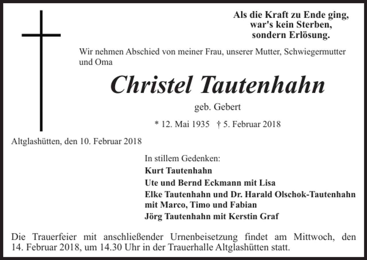 <p>Als die Kraft zu Ende ging,<br />war's kein Sterben,<br />sondern Erlösung.<br />Wir nehmen Abschied von meiner Frau, unserer Mutter, Schwiegermutter<br />und Oma</p><p>Christel Tautenhahn<br />geb. Gebert</p><p>* 12. Mai 1935 † 5. Februar 2018<br />Altglashütten, den 10. Februar 2018<br />In stillem Gedenken:<br />Kurt Tautenhahn<br />Ute und Bernd Eckmann mit Lisa<br />Elke Tautenhahn und Dr. Harald Olschok-Tautenhahn<br />mit Marco, Timo und Fabian<br />Jörg Tautenhahn mit Kerstin Graf</p><p>Die Trauerfeier mit anschließender Urnenbeisetzung findet am Mittwoch, den<br />14. Februar 2018, um 14.30 Uhr in der Trauerhalle Altglashütten statt.</p>