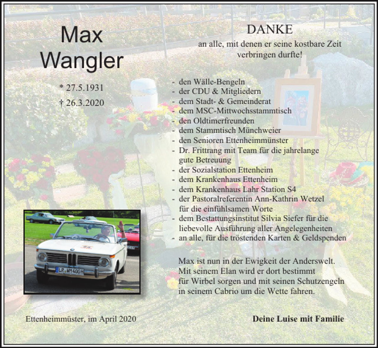 <p>DANKE</p><p>Max<br />Wangler<br />* 27.5.1931<br />† 26.3.2020</p><p>an alle, mit denen er seine kostbare Zeit<br />verbringen durfte!<br />-</p><p>den Wälle-Bengeln<br />der CDU &amp; Mitgliedern<br />dem Stadt- &amp; Gemeinderat<br />dem MSC-Mittwochsstammtisch<br />den Oldtimerfreunden<br />dem Stammtisch Münchweier<br />den Senioren Ettenheimmünster<br />Dr. Frittrang mit Team für die jahrelange<br />gute Betreuung<br />der Sozialstation Ettenheim<br />dem Krankenhaus Ettenheim<br />dem Krankenhaus Lahr Station S4<br />der Pastoralreferentin Ann-Kathrin Wetzel<br />für die einfühlsamen Worte<br />dem Bestattungsinstitut Silvia Siefer für die<br />liebevolle Ausführung aller Angelegenheiten<br />an alle, für die tröstenden Karten &amp; Geldspenden</p><p>Max ist nun in der Ewigkeit der Anderswelt.<br />Mit seinem Elan wird er dort bestimmt<br />für Wirbel sorgen und mit seinen Schutzengeln<br />in seinem Cabrio um die Wette fahren.<br />Ettenheimmüster, im April 2020</p><p>Deine Luise mit Familie</p>