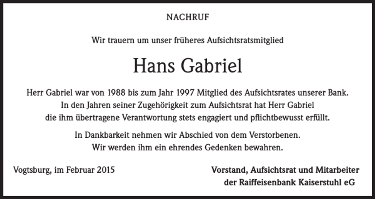 <p>NACHRUF<br />Wir trauern um unser früheres Aufsichtsratsmitglied</p><p>Hans Gabriel<br />Herr Gabriel war von 1988 bis zum Jahr 1997 Mitglied des Aufsichtsrates unserer Bank.<br />In den Jahren seiner Zugehörigkeit zum Aufsichtsrat hat Herr Gabriel<br />die ihm übertragene Verantwortung stets engagiert und pflichtbewusst erfüllt.<br />In Dankbarkeit nehmen wir Abschied von dem Verstorbenen.<br />Wir werden ihm ein ehrendes Gedenken bewahren.<br />Vogtsburg, im Februar 2015</p><p>Vorstand, Aufsichtsrat und Mitarbeiter<br />der Raiffeisenbank Kaiserstuhl eG</p>