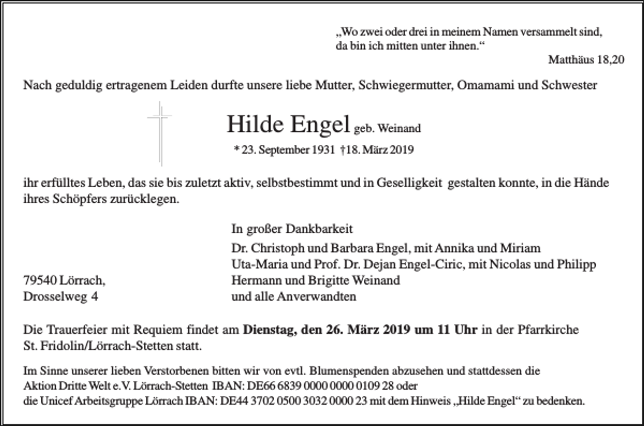 <p>„Wo zwei oder drei in meinem Namen versammelt sind,<br />da bin ich mitten unter ihnen.“<br />Matthäus 18,20</p><p>Nach geduldig ertragenem Leiden durfte unsere liebe Mutter, Schwiegermutter, Omamami und Schwester</p><p>Hilde Engel geb. Weinand<br />* 23. September 1931 †18. März 2019</p><p>ihr erfülltes Leben, das sie bis zuletzt aktiv, selbstbestimmt und in Geselligkeit gestalten konnte, in die Hände<br />ihres Schöpfers zurücklegen.</p><p>79540 Lörrach,<br />Drosselweg 4</p><p>In großer Dankbarkeit<br />Dr. Christoph und Barbara Engel, mit Annika und Miriam<br />Uta-Maria und Prof. Dr. Dejan Engel-Ciric, mit Nicolas und Philipp<br />Hermann und Brigitte Weinand<br />und alle Anverwandten</p><p>Die Trauerfeier mit Requiem findet am Dienstag, den 26. März 2019 um 11 Uhr in der Pfarrkirche<br />St. Fridolin/Lörrach-Stetten statt.<br />Im Sinne unserer lieben Verstorbenen bitten wir von evtl. Blumenspenden abzusehen und stattdessen die<br />Aktion Dritte Welt e.V. Lörrach-Stetten IBAN: DE6839 0109 28 oder<br />die Unicef Arbeitsgruppe Lörrach IBAN: DE44 3702 0500 3032 0000 23 mit dem Hinweis „Hilde Engel“ zu bedenken.</p>