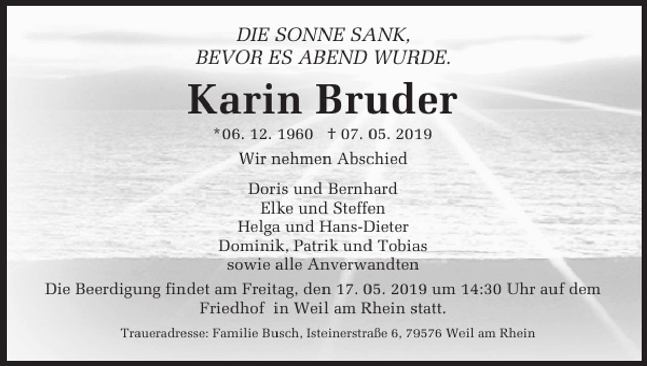 <p>DIE SONNE SANK,<br />BEVOR ES ABEND WURDE.</p><p>Karin Bruder<br />*06. 12. 1960 † 07. 05. 2019<br />Wir nehmen Abschied<br />Doris und Bernhard<br />Elke und Steffen<br />Helga und Hans-Dieter<br />Dominik, Patrik und Tobias<br />sowie alle Anverwandten<br />Die Beerdigung findet am Freitag, den 17. 05. 2019 um 14:30 Uhr auf dem<br />Friedhof in Weil am Rhein statt.<br />Traueradresse: Familie Busch, Isteinerstraße 6, 79576 Weil am Rhein</p>