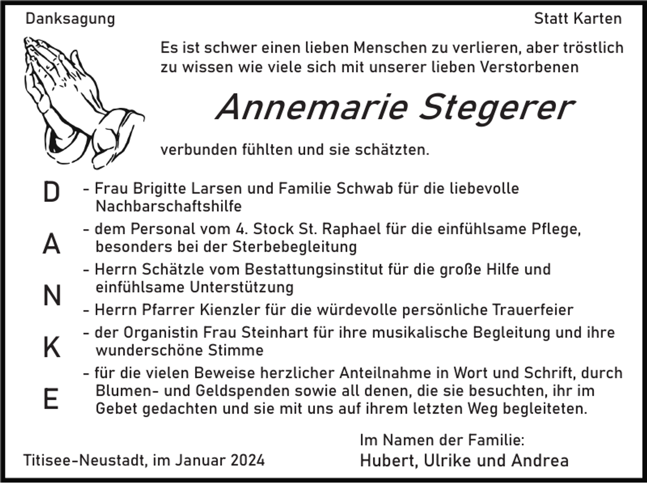 <p>Danksagung</p><p>Statt Karten<br />Es ist schwer einen lieben Menschen zu verlieren, aber tröstlich<br />zu wissen wie viele sich mit unserer lieben Verstorbenen</p><p>Annemarie Stegerer<br />verbunden fühlten und sie schätzten.</p><p>D<br />A<br />N<br />K<br />E</p><p>- Frau Brigitte Larsen und Familie Schwab für die liebevolle<br />Nachbarschaftshilfe<br />- dem Personal vom 4. Stock St. Raphael für die einfühlsame Pflege,<br />besonders bei der Sterbebegleitung<br />- Herrn Schätzle vom Bestattungsinstitut für die große Hilfe und<br />einfühlsame Unterstützung<br />- Herrn Pfarrer Kienzler für die würdevolle persönliche Trauerfeier<br />- der Organistin Frau Steinhart für ihre musikalische Begleitung und ihre<br />wunderschöne Stimme<br />- für die vielen Beweise herzlicher Anteilnahme in Wort und Schrift, durch<br />Blumen- und Geldspenden sowie all denen, die sie besuchten, ihr im<br />Gebet gedachten und sie mit uns auf ihrem letzten Weg begleiteten.<br />Im Namen der Familie:</p><p>Titisee-Neustadt, im Januar 2024</p><p>Hubert, Ulrike und Andrea</p>