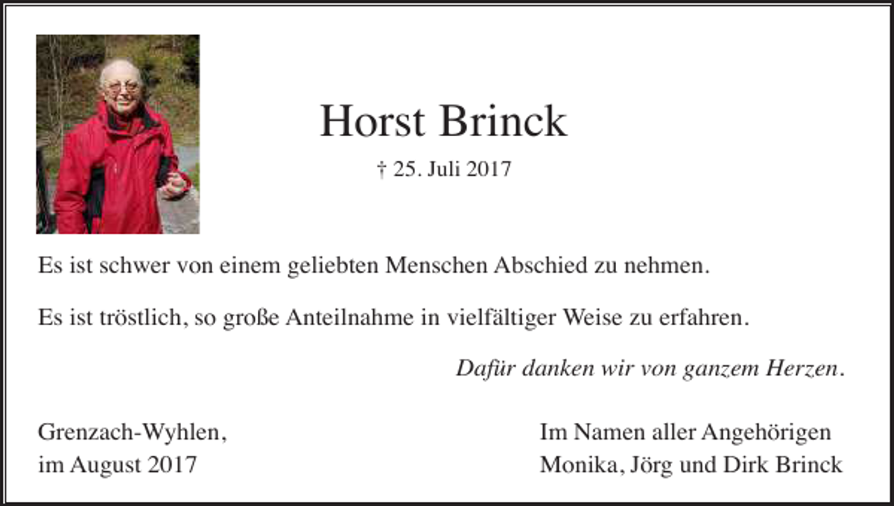 <p>Horst Brinck<br />† 25. Juli 2017</p><p>Es ist schwer von einem geliebten Menschen Abschied zu nehmen.<br />Es ist tröstlich, so große Anteilnahme in vielfältiger Weise zu erfahren.<br />Dafür danken wir von ganzem Herzen.<br />Grenzach-Wyhlen,<br />im August 2017</p><p>Im Namen aller Angehörigen<br />Monika, Jörg und Dirk Brinck</p>
