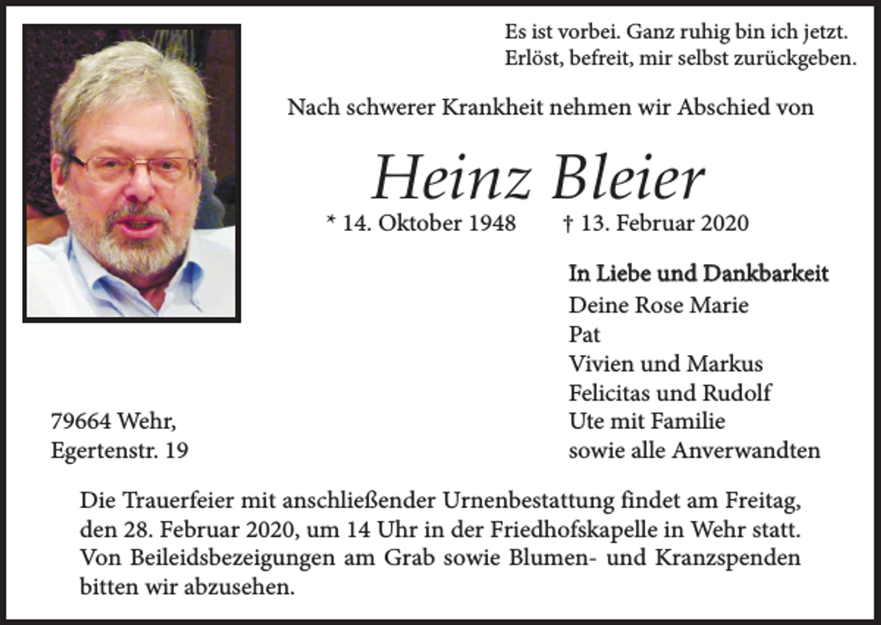 <p>Es ist vorbei. Ganz ruhig bin ich jetzt.<br />Erlöst, befreit, mir selbst zurückgeben.</p><p>Nach schwerer Krankheit nehmen wir Abschied von</p><p>Heinz Bleier<br />* 14. Oktober 1948</p><p>79664 Wehr,<br />Egertenstr. 19</p><p>† 13. Februar 2020<br />In Liebe und Dankbarkeit<br />Deine Rose Marie<br />Pat<br />Vivien und Markus<br />Felicitas und Rudolf<br />Ute mit Familie<br />sowie alle Anverwandten</p><p>Die Trauerfeier mit anschließender Urnenbestattung findet am Freitag,<br />den 28. Februar 2020, um 14 Uhr in der Friedhofskapelle in Wehr statt.<br />Von Beileidsbezeigungen am Grab sowie Blumen- und Kranzspenden<br />bitten wir abzusehen.</p>