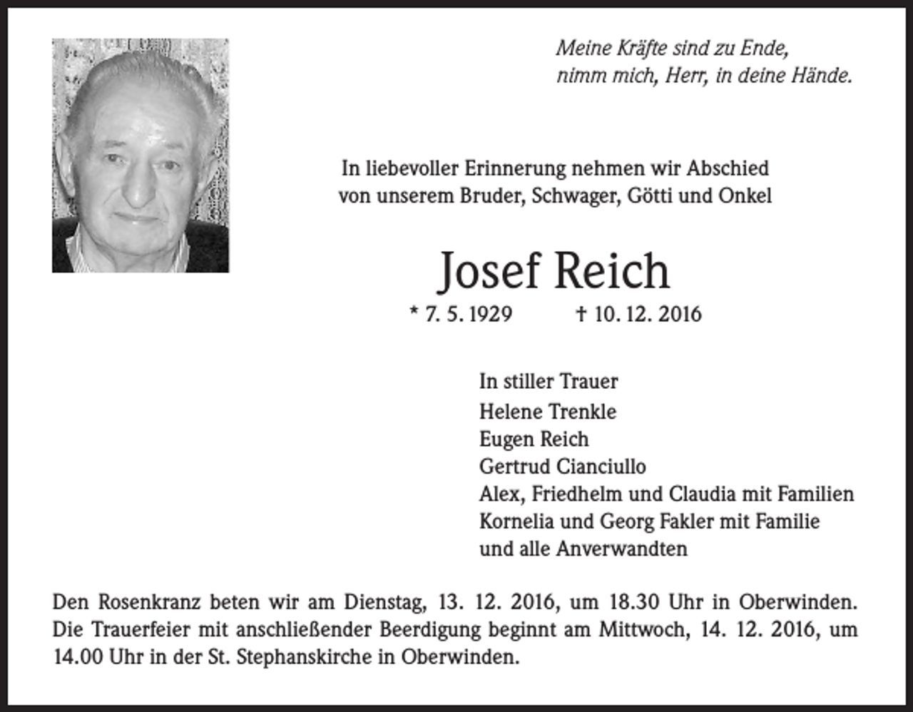 <p>Meine Kräfte sind zu Ende,<br />nimm mich, Herr, in deine Hände.</p><p>In liebevoller Erinnerung nehmen wir Abschied<br />von unserem Bruder, Schwager, Götti und Onkel</p><p>Josef Reich</p><p>* 7. 5. 1929</p><p>† 10. 12. 2016</p><p>In stiller Trauer<br />Helene Trenkle<br />Eugen Reich<br />Gertrud Cianciullo<br />Alex, Friedhelm und Claudia mit Familien<br />Kornelia und Georg Fakler mit Familie<br />und alle Anverwandten<br />Den Rosenkranz beten wir am Dienstag, 13. 12. 2016, um 18.30 Uhr in Oberwinden.<br />Die Trauerfeier mit anschließender Beerdigung beginnt am Mittwoch, 14. 12. 2016, um<br />14.00 Uhr in der St. Stephanskirche in Oberwinden.</p>