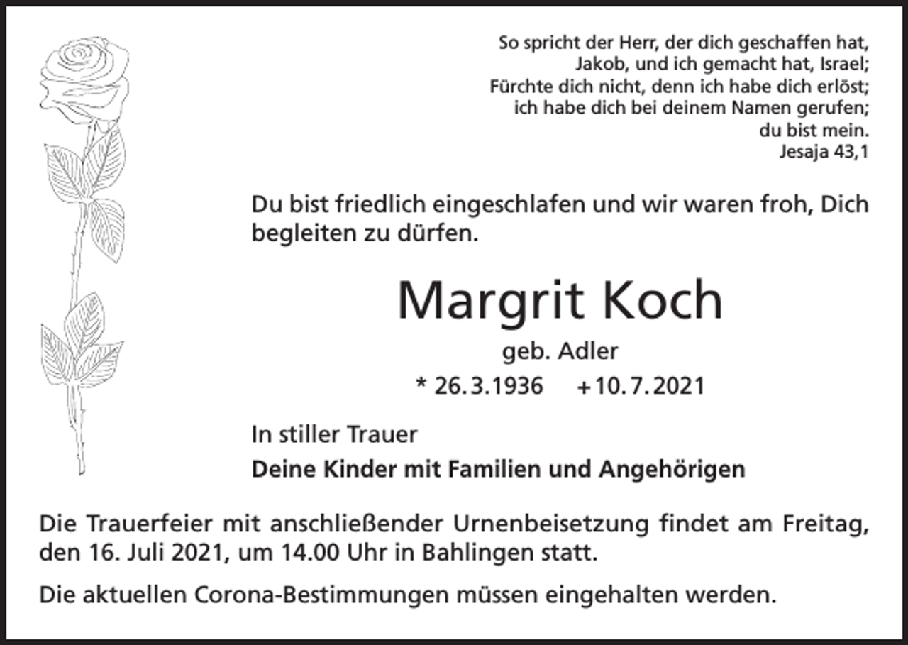 <p>So spricht der Herr, der dich geschaffen hat,<br />Jakob, und ich gemacht hat, Israel;<br />Fürchte dich nicht, denn ich habe dich erlöst;<br />ich habe dich bei deinem Namen gerufen;<br />du bist mein.<br />Jesaja 43,1</p><p>Du bist friedlich eingeschlafen und wir waren froh, Dich<br />begleiten zu dürfen.</p><p>Margrit Koch<br />geb. Adler<br />* 26. 3.1936 + 10. 7. 2021<br />In stiller Trauer<br />Deine Kinder mit Familien und Angehörigen<br />Die Trauerfeier mit anschließender Urnenbeisetzung findet am Freitag,<br />den 16. Juli 2021, um 14.00 Uhr in Bahlingen statt.<br />Die aktuellen Corona-Bestimmungen müssen eingehalten werden.</p>