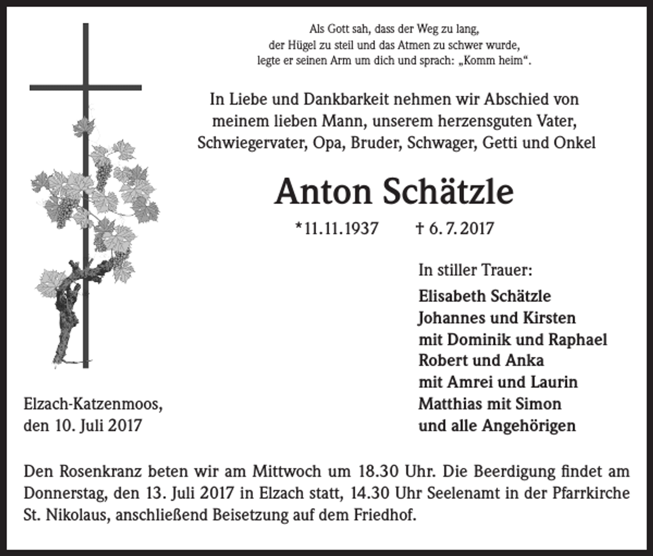 <p>Als Gott sah, dass der Weg zu lang,<br />der Hügel zu steil und das Atmen zu schwer wurde,<br />legte er seinen Arm um dich und sprach: „Komm heim“.</p><p>In Liebe und Dankbarkeit nehmen wir Abschied von<br />meinem lieben Mann, unserem herzensguten Vater,<br />Schwiegervater, Opa, Bruder, Schwager, Getti und Onkel</p><p>Anton Schätzle<br />*11.11.1937</p><p>Elzach-Katzenmoos,<br />den 10. Juli 2017</p><p>† 6. 7. 2017<br />In stiller Trauer:<br />Elisabeth Schätzle<br />Johannes und Kirsten<br />mit Dominik und Raphael<br />Robert und Anka<br />mit Amrei und Laurin<br />Matthias mit Simon<br />und alle Angehörigen</p><p>Den Rosenkranz beten wir am Mittwoch um 18.30 Uhr. Die Beerdigung findet am<br />Donnerstag, den 13. Juli 2017 in Elzach statt, 14.30 Uhr Seelenamt in der Pfarrkirche<br />St. Nikolaus, anschließend Beisetzung auf dem Friedhof.</p>
