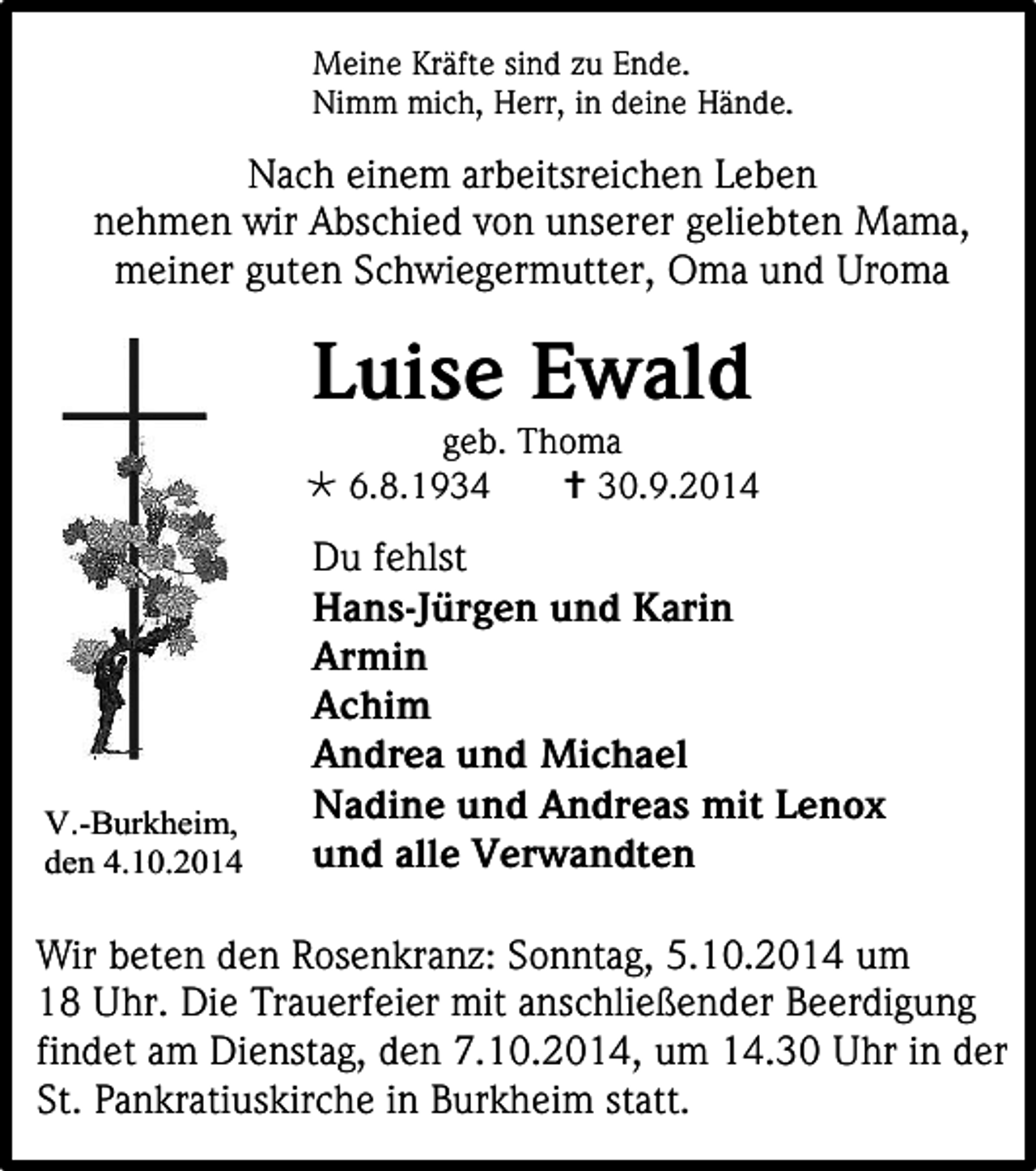 <p>Meine Kräfte sind zu Ende.<br />Nimm mich, Herr, in deine Hände.</p><p>Nach einem arbeitsreichen Leben<br />nehmen wir Abschied von unserer geliebten Mama,<br />meiner guten Schwiegermutter, Oma und Uroma</p><p>Luise Ewald</p><p>geb. Thoma<br /> 6.8.1934<br /> 30.9.2014</p><p>V.-Burkheim,<br />den 4.10.2014</p><p>Du fehlst<br />Hans-Jürgen und Karin<br />Armin<br />Achim<br />Andrea und Michael<br />Nadine und Andreas mit Lenox<br />und alle Verwandten</p><p>Wir beten den Rosenkranz: Sonntag, 5.10.2014 um<br />18 Uhr. Die Trauerfeier mit anschließender Beerdigung<br />findet am Dienstag, den 7.10.2014, um 14.30 Uhr in der<br />St. Pankratiuskirche in Burkheim statt.</p>