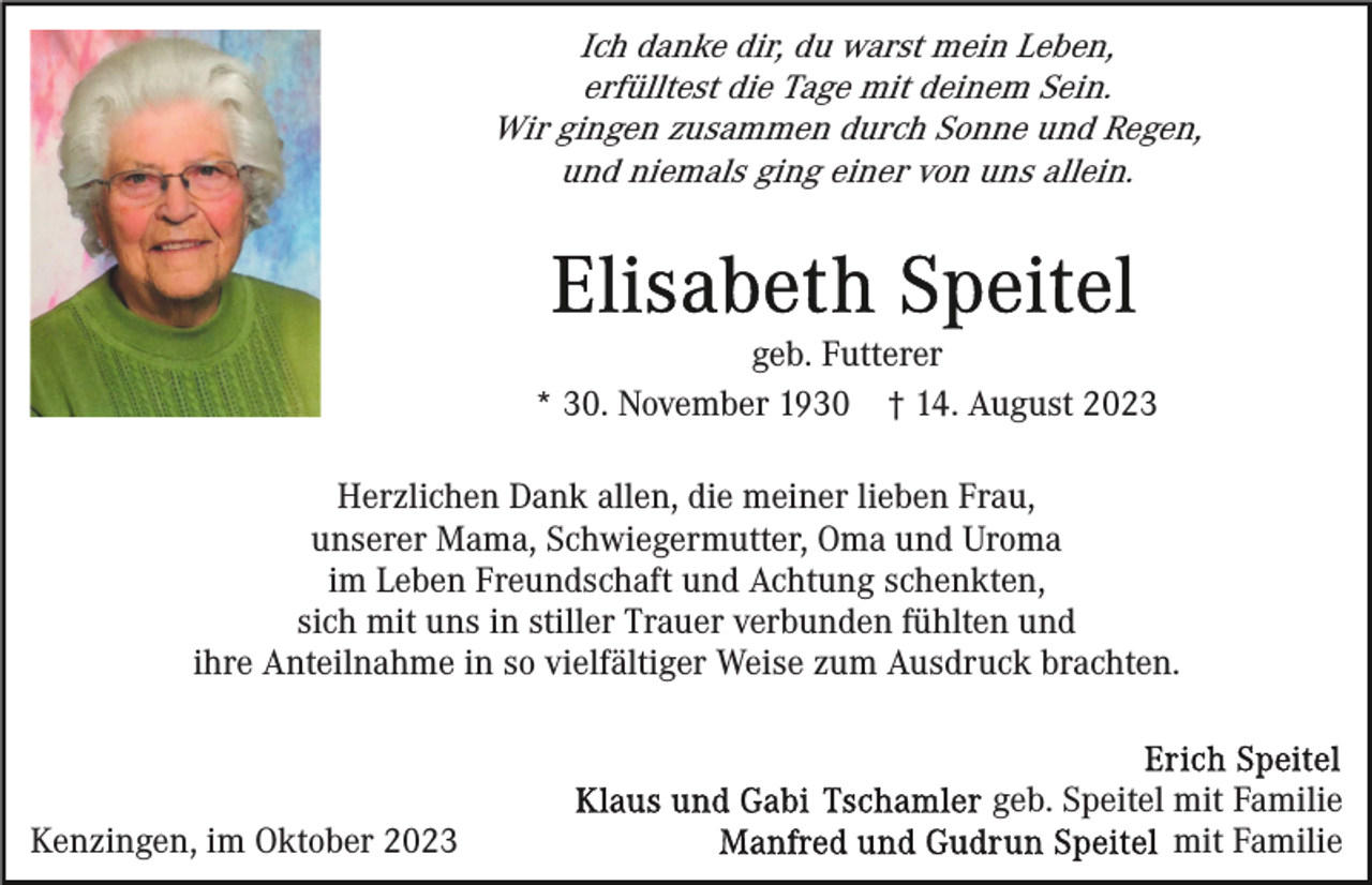 <p>Ich danke dir, du warst mein Leben,<br />erfülltest die Tage mit deinem Sein.<br />Wir gingen zusammen durch Sonne und Regen,<br />und niemals ging einer von uns allein.</p><p>geb. Futterer<br />* 30. November 1930 † 14. August 2023<br />Herzlichen Dank allen, die meiner lieben Frau,<br />unserer Mama, Schwiegermutter, Oma und Uroma<br />im Leben Freundschaft und Achtung schenkten,<br />sich mit uns in stiller Trauer verbunden fühlten und<br />ihre Anteilnahme in so vielfältiger Weise zum Ausdruck brachten.</p><p>Kenzingen, im Oktober 2023</p><p>geb. Speitel mit Familie<br />mit Familie</p>