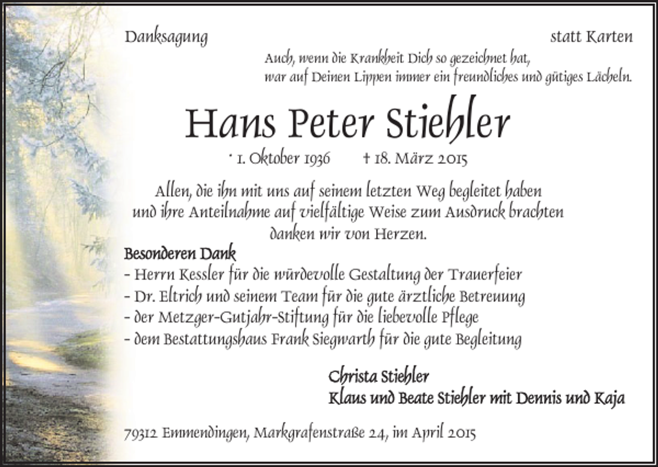 <p>Danksagung</p><p>statt Karten<br />Auch, wenn die Krankheit Dich so gezeichnet hat,<br />war auf Deinen Lippen immer ein freundliches und gütiges Lächeln.</p><p>Hans Peter Stiehler<br />* 1. Oktober 1936</p><p>† 18. März 2015</p><p>Allen, die ihn mit uns auf seinem letzten Weg begleitet haben<br />und ihre Anteilnahme auf vielfältige Weise zum Ausdruck brachten<br />danken wir von Herzen.<br />- Herrn Kessler für die würdevolle Gestaltung der Trauerfeier<br />- Dr. Eltrich und seinem Team für die gute ärztliche Betreuung<br />- der Metzger-Gutjahr-Stiftung für die liebevolle Pflege<br />- dem Bestattungshaus Frank Siegwarth für die gute Begleitung</p><p>79312 Emmendingen, Markgrafenstraße 24, im April 2015</p>