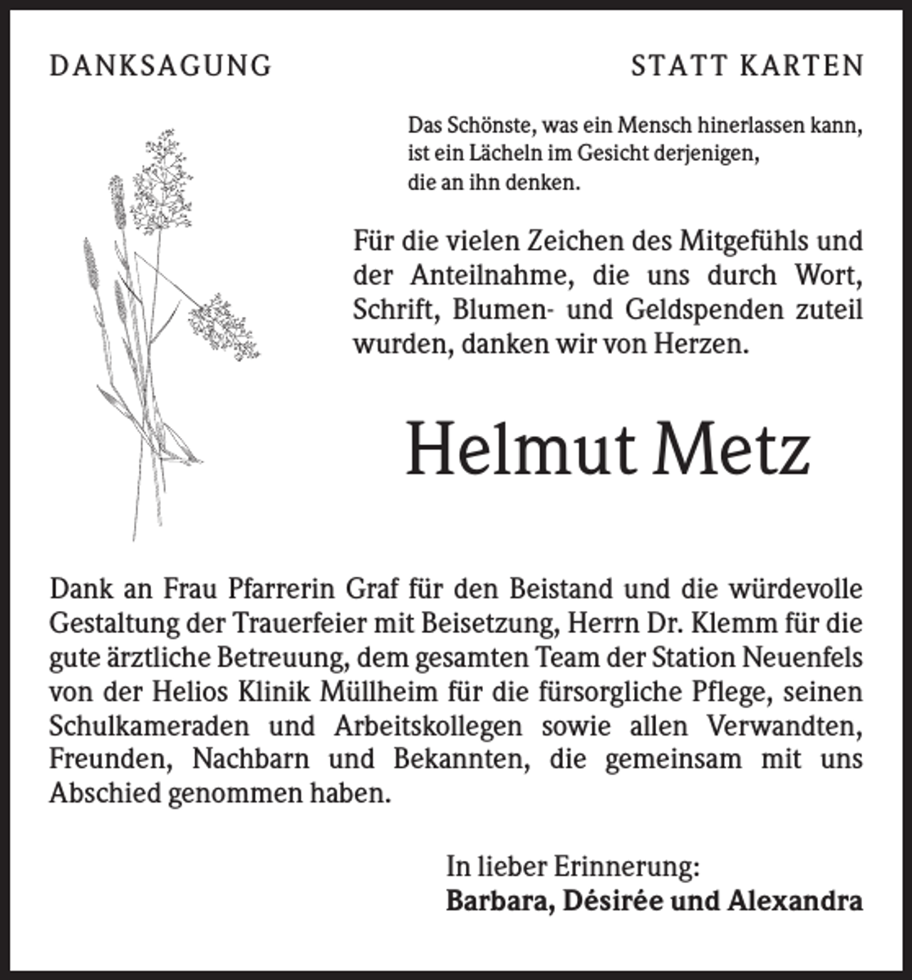 <p>DANK SAGU NG</p><p>ST AT T K AR T EN<br />Das Schönste, was ein Mensch hinerlassen kann,<br />ist ein Lächeln im Gesicht derjenigen,<br />die an ihn denken.</p><p>Für die vielen Zeichen des Mitgefühls und<br />der Anteilnahme, die uns durch Wort,<br />Schrift, Blumen- und Geldspenden zuteil<br />wurden, danken wir von Herzen.</p><p>Helmut Metz<br />Dank an Frau Pfarrerin Graf für den Beistand und die würdevolle<br />Gestaltung der Trauerfeier mit Beisetzung, Herrn Dr. Klemm für die<br />gute ärztliche Betreuung, dem gesamten Team der Station Neuenfels<br />von der Helios Klinik Müllheim für die fürsorgliche Pflege, seinen<br />Schulkameraden und Arbeitskollegen sowie allen Verwandten,<br />Freunden, Nachbarn und Bekannten, die gemeinsam mit uns<br />Abschied genommen haben.<br />In lieber Erinnerung:<br />Barbara, Désirée und Alexandra</p>