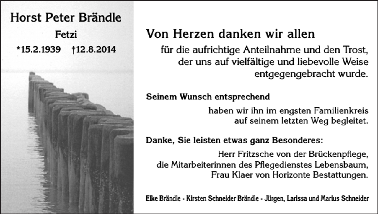 <p>Horst Peter Brändle<br />Fetzi<br />*15.2.1939</p><p>†12.8.2014</p><p>Von Herzen danken wir allen<br />für die aufrichtige Anteilnahme und den Trost,<br />der uns auf vielfältige und liebevolle Weise<br />entgegengebracht wurde.<br />Seinem Wunsch entsprechend<br />haben wir ihn im engsten Familienkreis<br />auf seinem letzten Weg begleitet.<br />Danke, Sie leisten etwas ganz Besonderes:<br />Herr Fritzsche von der Brückenpflege,<br />die Mitarbeiterinnen des Pflegedienstes Lebensbaum,<br />Frau Klaer von Horizonte Bestattungen.<br />Elke Brändle - Kirsten Schneider Brändle - Jürgen, Larissa und Marius Schneider</p>