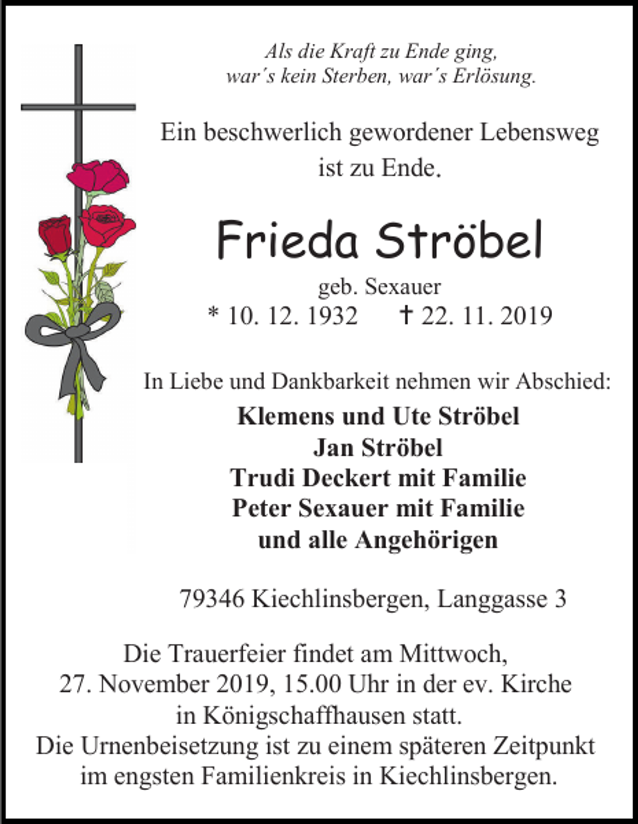 <p>Als die Kraft zu Ende ging,<br />war´s kein Sterben, war´s Erlösung.</p><p>Ein beschwerlich gewordener Lebensweg<br />ist zu Ende.</p><p>Frieda Ströbel<br />geb. Sexauer</p><p>* 10. 12. 1932</p><p> 22. 11. 2019</p><p>In Liebe und Dankbarkeit nehmen wir Abschied:</p><p>Klemens und Ute Ströbel<br />Jan Ströbel<br />Trudi Deckert mit Familie<br />Peter Sexauer mit Familie<br />und alle Angehörigen<br />79346 Kiechlinsbergen, Langgasse 3<br />Die Trauerfeier findet am Mittwoch,<br />27. November 2019, 15.00 Uhr in der ev. Kirche<br />in Königschaffhausen statt.<br />Die Urnenbeisetzung ist zu einem späteren Zeitpunkt<br />im engsten Familienkreis in Kiechlinsbergen.</p>