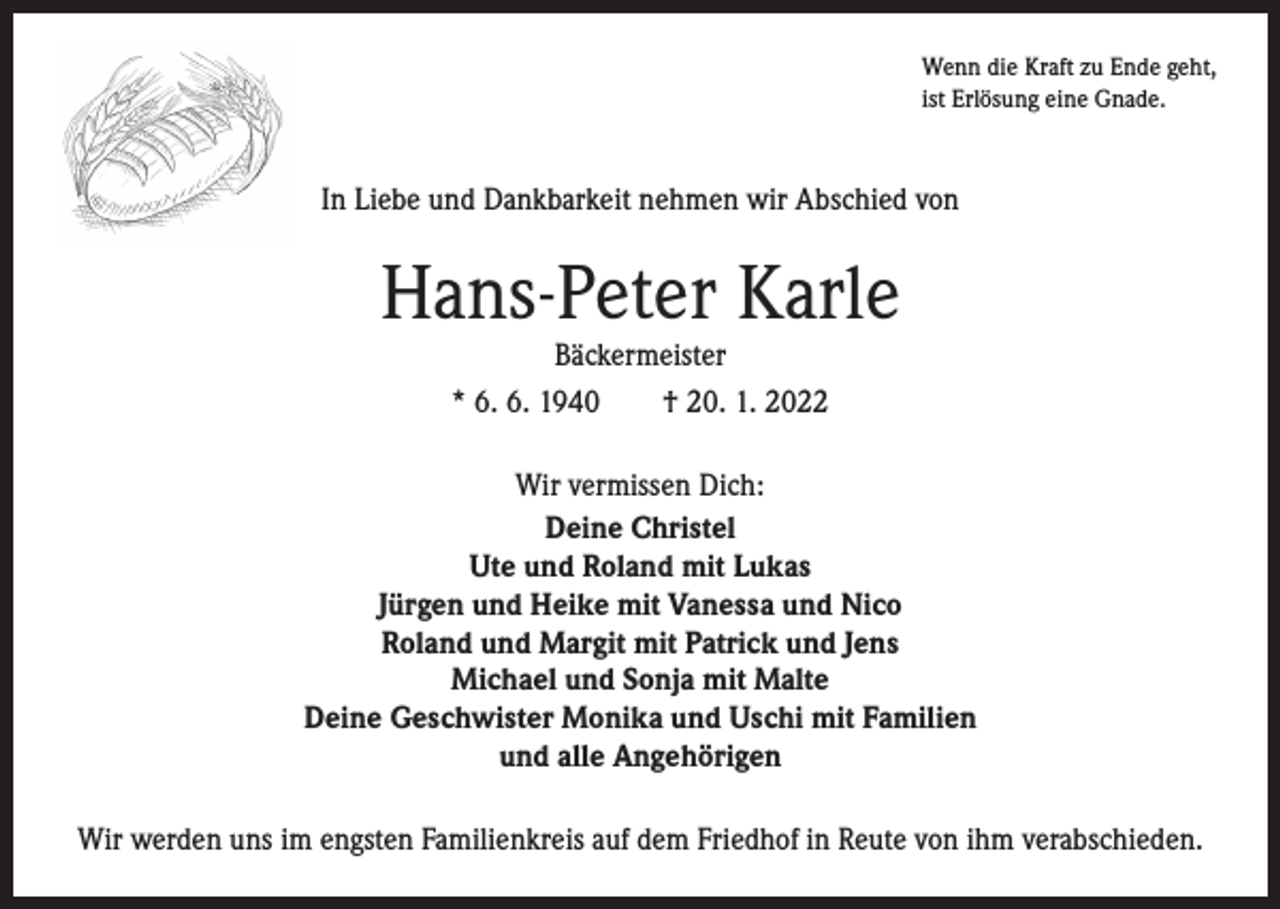 <p>Wenn die Kraft zu Ende geht,<br />ist Erlösung eine Gnade.</p><p>In Liebe und Dankbarkeit nehmen wir Abschied von</p><p>Hans-Peter Karle<br />Bäckermeister<br />* 6. 6. 1940 † 20. 1. 2022</p><p>Wir vermissen Dich:<br />Deine Christel<br />Ute und Roland mit Lukas<br />Jürgen und Heike mit Vanessa und Nico<br />Roland und Margit mit Patrick und Jens<br />Michael und Sonja mit Malte<br />Deine Geschwister Monika und Uschi mit Familien<br />und alle Angehörigen<br />Wir werden uns im engsten Familienkreis auf dem Friedhof in Reute von ihm verabschieden.</p>