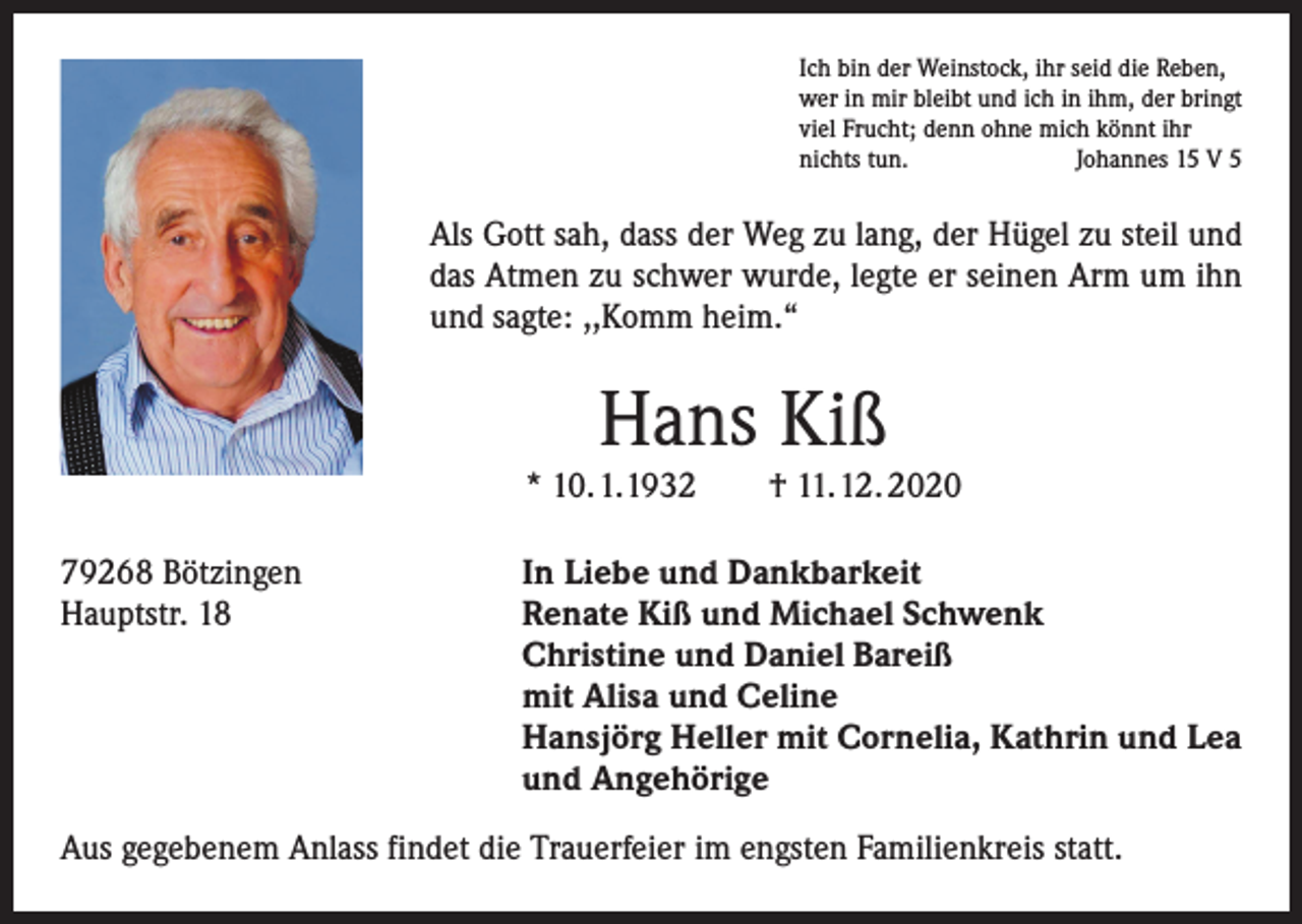 <p>Ich bin der Weinstock, ihr seid die Reben,<br />wer in mir bleibt und ich in ihm, der bringt<br />viel Frucht; denn ohne mich könnt ihr<br />nichts tun.<br />Johannes 15 V 5</p><p>Als Gott sah, dass der Weg zu lang, der Hügel zu steil und<br />das Atmen zu schwer wurde, legte er seinen Arm um ihn<br />und sagte: ,,Komm heim.“</p><p>Hans Kiß</p><p>* 10. 1. 1932 † 11. 12. 2020<br />79268 Bötzingen<br />Hauptstr. 18</p><p>In Liebe und Dankbarkeit<br />Renate Kiß und Michael Schwenk<br />Christine und Daniel Bareiß<br />mit Alisa und Celine<br />Hansjörg Heller mit Cornelia, Kathrin und Lea<br />und Angehörige</p><p>Aus gegebenem Anlass findet die Trauerfeier im engsten Familienkreis statt.</p>