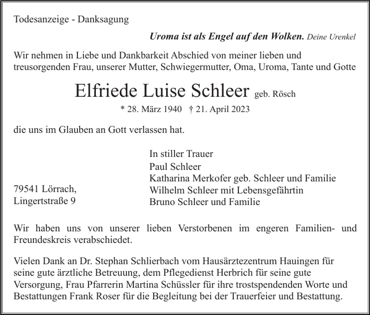 <p>Todesanzeige - Danksagung<br />Uroma ist als Engel auf den Wolken. Deine Urenkel<br />Wir nehmen in Liebe und Dankbarkeit Abschied von meiner lieben und<br />treusorgenden Frau, unserer Mutter, Schwiegermutter, Oma, Uroma, Tante und Gotte</p><p>Elfriede Luise Schleer geb. Rösch<br />* 28. März 1940 † 21. April 2023</p><p>die uns im Glauben an Gott verlassen hat.</p><p>79541 Lörrach,<br />Lingertstraße 9</p><p>In stiller Trauer<br />Paul Schleer<br />Katharina Merkofer geb. Schleer und Familie<br />Wilhelm Schleer mit Lebensgefährtin<br />Bruno Schleer und Familie</p><p>Wir haben uns von unserer lieben Verstorbenen im engeren Familien- und<br />Freundeskreis verabschiedet.<br />Vielen Dank an Dr. Stephan Schlierbach vom Hausärztezentrum Hauingen für<br />seine gute ärztliche Betreuung, dem Pflegedienst Herbrich für seine gute<br />Versorgung, Frau Pfarrerin Martina Schüssler für ihre trostspendenden Worte und<br />Bestattungen Frank Roser für die Begleitung bei der Trauerfeier und Bestattung.</p>