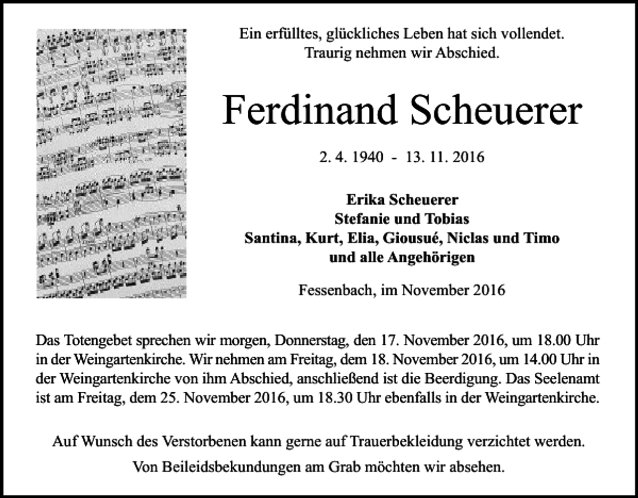 <p>Ein erfülltes, glückliches Leben hat sich vollendet.<br />Traurig nehmen wir Abschied.</p><p>Ferdinand Scheuerer<br />2. 4. 1940 - 13. 11. 2016<br />Erika Scheuerer<br />Stefanie und Tobias<br />Santina, Kurt, Elia, Giousué, Niclas und Timo<br />und alle Angehörigen<br />Fessenbach, im November 2016<br />Das Totengebet sprechen wir morgen, Donnerstag, den 17. November 2016, um 18.00 Uhr<br />in der Weingartenkirche. Wir nehmen am Freitag, dem 18. November 2016, um 14.00 Uhr in<br />der Weingartenkirche von ihm Abschied, anschließend ist die Beerdigung. Das Seelenamt<br />ist am Freitag, dem 25. November 2016, um 18.30 Uhr ebenfalls in der Weingartenkirche.<br />Auf Wunsch des Verstorbenen kann gerne auf Trauerbekleidung verzichtet werden.<br />Von Beileidsbekundungen am Grab möchten wir absehen.</p>
