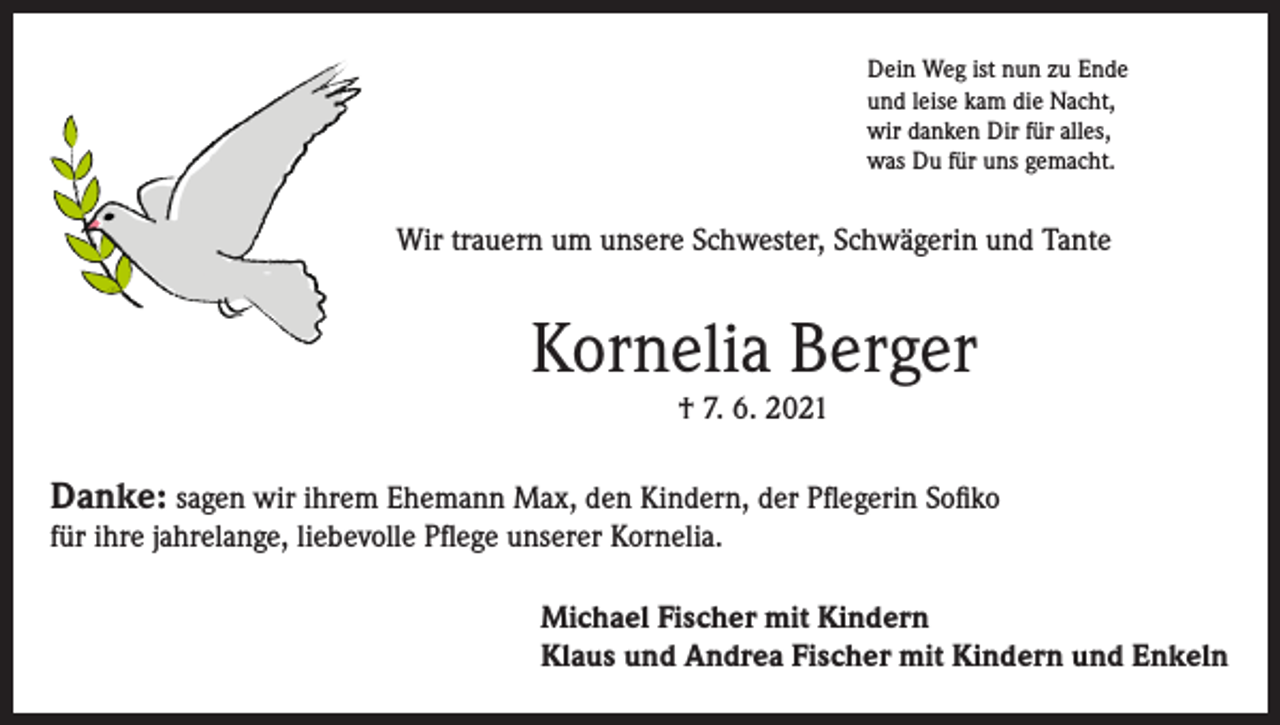 <p>Dein Weg ist nun zu Ende<br />und leise kam die Nacht,<br />wir danken Dir für alles,<br />was Du für uns gemacht.</p><p>Wir trauern um unsere Schwester, Schwägerin und Tante</p><p>Kornelia Berger<br />† 7. 6. 2021</p><p>Danke: sagen wir ihrem Ehemann Max, den Kindern, der Pflegerin Sofiko<br />für ihre jahrelange, liebevolle Pflege unserer Kornelia.<br />Michael Fischer mit Kindern<br />Klaus und Andrea Fischer mit Kindern und Enkeln</p>