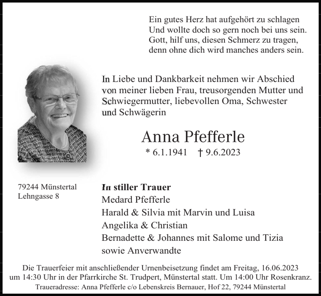 <p>Ein gutes Herz hat aufgehört zu schlagen<br />Und wollte doch so gern noch bei uns sein.<br />Gott, hilf uns, diesen Schmerz zu tragen,<br />denn ohne dich wird manches anders sein.</p><p>In Liebe und Dankbarkeit nehmen wir Abschied<br />von meiner lieben Frau, treusorgenden Mutter und<br />Schwiegermutter, liebevollen Oma, Schwester<br />und Schwägerin</p><p>Anna Pfefferle<br />* 6.1.1941</p><p>79244 Münstertal<br />Lehngasse 8</p><p>† 9.6.2023</p><p>In stiller Trauer<br />Medard Pfefferle<br />Harald &amp; Silvia mit Marvin und Luisa<br />Angelika &amp; Christian<br />Bernadette &amp; Johannes mit Salome und Tizia<br />sowie Anverwandte</p><p>Die Trauerfeier mit anschließender Urnenbeisetzung findet am Freitag, 16.06.2023<br />um 14:30 Uhr in der Pfarrkirche St. Trudpert, Münstertal statt. Um 14:00 Uhr Rosenkranz.<br />Traueradresse: Anna Pfefferle c/o Lebenskreis Bernauer, Hof 22, 79244 Münstertal</p>