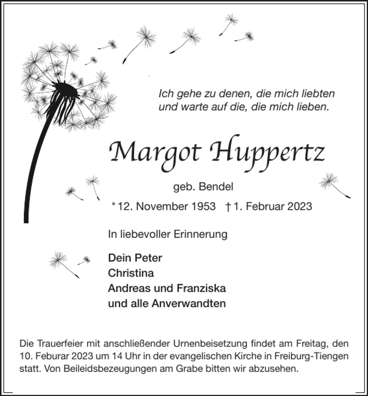 <p>Ich gehe zu denen, die mich liebten<br />und warte auf die, die mich lieben.</p><p>Margot Huppertz<br />geb. Bendel<br />* 12. November 1953 † 1. Februar 2023<br />In liebevoller Erinnerung<br />Dein Peter<br />Christina<br />Andreas und Franziska<br />und alle Anverwandten<br />Die Trauerfeier mit anschließender Urnenbeisetzung findet am Freitag, den<br />10. Feburar 2023 um 14 Uhr in der evangelischen Kirche in Freiburg-Tiengen<br />statt. Von Beileidsbezeugungen am Grabe bitten wir abzusehen.</p>