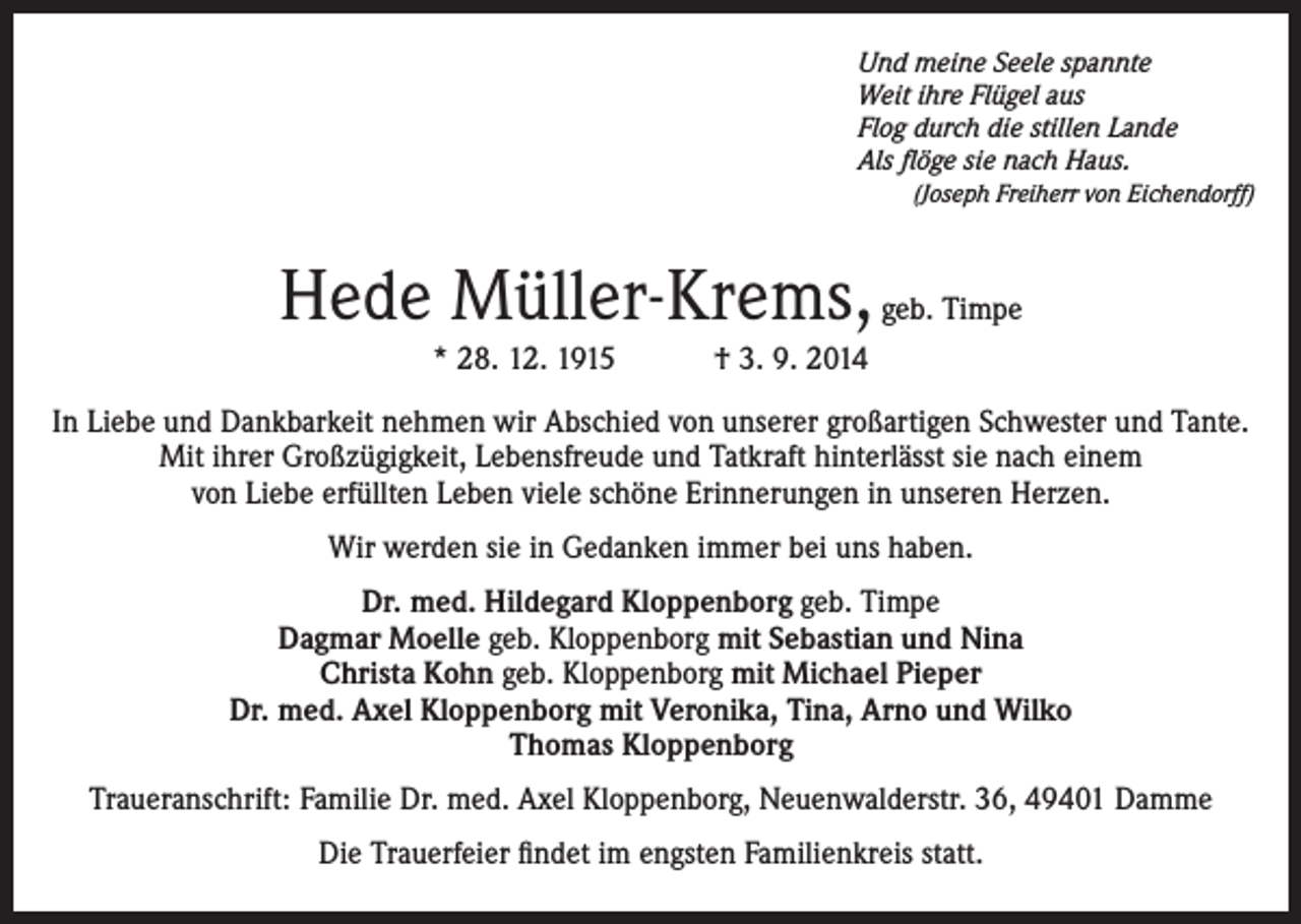 <p>Und meine Seele spannte<br />Weit ihre Flügel aus<br />Flog durch die stillen Lande<br />Als flöge sie nach Haus.<br />(Joseph Freiherr von Eichendorff)</p><p>Hede Müller-Krems, geb. Timpe<br />* 28. 12. 1915 † 3. 9. 2014<br />In Liebe und Dankbarkeit nehmen wir Abschied von unserer großartigen Schwester und Tante.<br />Mit ihrer Großzügigkeit, Lebensfreude und Tatkraft hinterlässt sie nach einem<br />von Liebe erfüllten Leben viele schöne Erinnerungen in unseren Herzen.<br />Wir werden sie in Gedanken immer bei uns haben.<br />Dr. med. Hildegard Kloppenborg geb. Timpe<br />Dagmar Moelle geb. Kloppenborg mit Sebastian und Nina<br />Christa Kohn geb. Kloppenborg mit Michael Pieper<br />Dr. med. Axel Kloppenborg mit Veronika, Tina, Arno und Wilko<br />Thomas Kloppenborg<br />Traueranschrift: Familie Dr. med. Axel Kloppenborg, Neuenwalderstr. 36, 49401 Damme<br />Die Trauerfeier findet im engsten Familienkreis statt.</p>