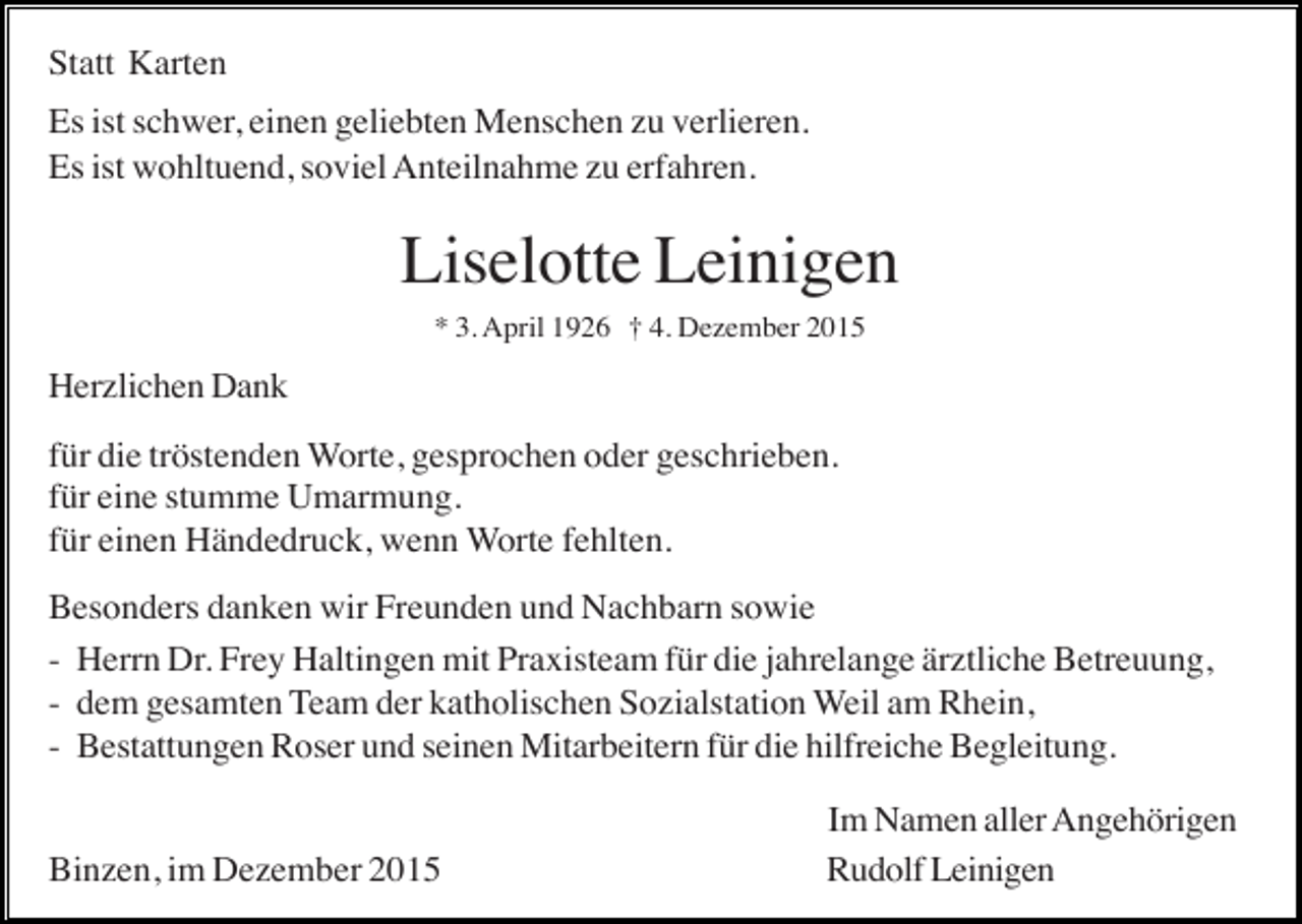 <p>Statt Karten<br />Es ist schwer, einen geliebten Menschen zu verlieren.<br />Es ist wohltuend, soviel Anteilnahme zu erfahren.</p><p>Liselotte Leinigen<br />* 3. April 1926 † 4. Dezember 2015</p><p>Herzlichen Dank<br />für die tröstenden Worte, gesprochen oder geschrieben.<br />für eine stumme Umarmung.<br />für einen Händedruck, wenn Worte fehlten.<br />Besonders danken wir Freunden und Nachbarn sowie<br />- Herrn Dr. Frey Haltingen mit Praxisteam für die jahrelange ärztliche Betreuung,<br />- dem gesamten Team der katholischen Sozialstation Weil am Rhein,<br />- Bestattungen Roser und seinen Mitarbeitern für die hilfreiche Begleitung.</p><p>Binzen, im Dezember 2015</p><p>Im Namen aller Angehörigen<br />Rudolf Leinigen</p>