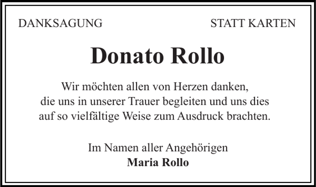 <p>DANKSAGUNG</p><p>STATT KARTEN</p><p>Donato Rollo<br />Wir möchten allen von Herzen danken,<br />die uns in unserer Trauer begleiten und uns dies<br />auf so vielfältige Weise zum Ausdruck brachten.<br />Im Namen aller Angehörigen<br />Maria Rollo</p>