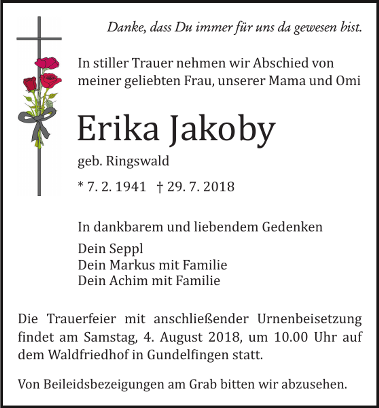 <p>Danke, dass Du immer für uns da gewesen bist.</p><p>In stiller Trauer nehmen wir Abschied von<br />meiner geliebten Frau, unserer Mama und Omi</p><p>Erika Jakoby<br />geb. Ringswald<br />* 7. 2. 1941 † 29. 7. 2018<br />In dankbarem und liebendem Gedenken<br />Dein Seppl<br />Dein Markus mit Familie<br />Dein Achim mit Familie<br />Die Trauerfeier mit anschließender Urnenbeisetzung<br />�indet am Samstag, 4. August 2018, um 10.00 Uhr auf<br />dem Waldfriedhof in Gundel�ingen statt.<br />Von Beileidsbezeigungen am Grab bitten wir abzusehen.</p>