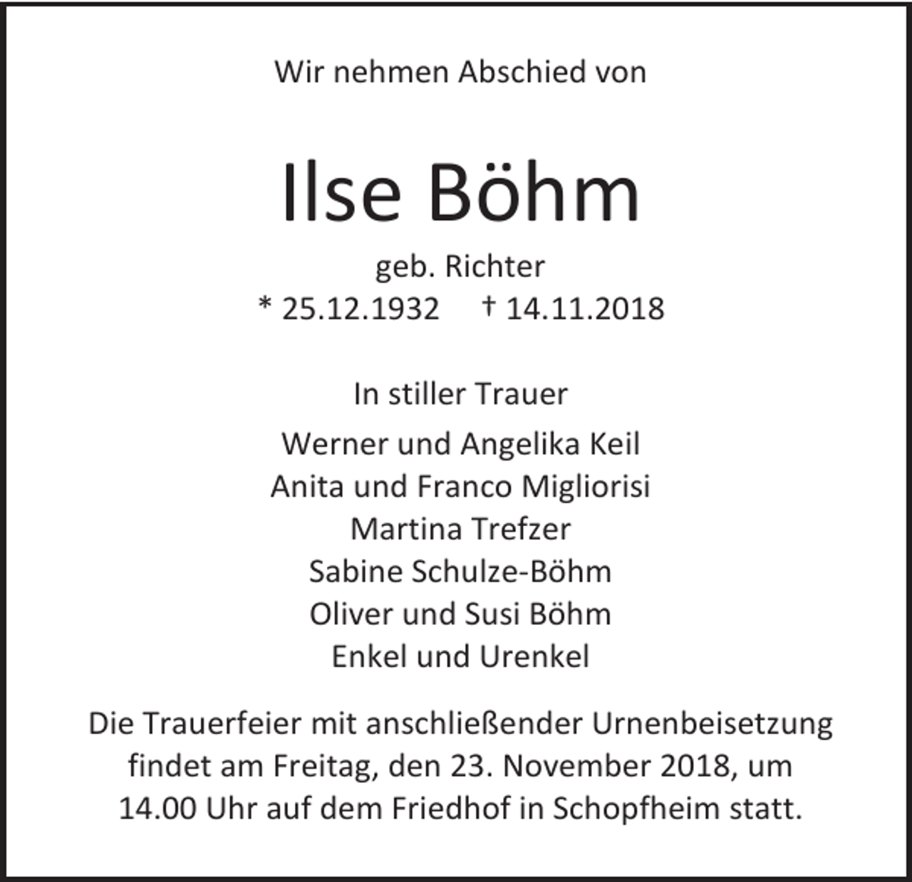 <p>Wir nehmen Abschied von</p><p>Ilse Böhm<br />geb. Richter<br />* 25.12.1932 † 14.11.2018<br />In stiller Trauer<br />Werner und Angelika Keil<br />Anita und Franco Migliorisi<br />Martina Trefzer<br />Sabine Schulze-Böhm<br />Oliver und Susi Böhm<br />Enkel und Urenkel<br />Die Trauerfeier mit anschließender Urnenbeisetzung<br />findet am Freitag, den 23. November 2018, um<br />14.00 Uhr auf dem Friedhof in Schopfheim statt.</p>