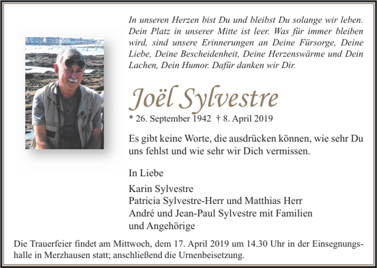 <p>In unseren Herzen bist Du und bleibst Du solange wir leben.<br />Dein Platz in unserer Mitte ist leer. Was für immer bleiben<br />wird, sind unsere Erinnerungen an Deine Fürsorge, Deine<br />Liebe, Deine Bescheidenheit, Deine Herzenswärme und Dein<br />Lachen, Dein Humor. Dafür danken wir Dir.</p><p>Joël Sylvestre<br />* 26. September 1942 † 8. April 2019</p><p>Es gibt keine Worte, die ausdrücken können, wie sehr Du<br />uns fehlst und wie sehr wir Dich vermissen.<br />In Liebe<br />Karin Sylvestre<br />Patricia Sylvestre-Herr und Matthias Herr<br />André und Jean-Paul Sylvestre mit Familien<br />und Angehörige<br />Die Trauerfeier findet am Mittwoch, dem 17. April 2019 um 14.30 Uhr in der Einsegnungshalle in Merzhausen statt; anschließend die Urnenbeisetzung.</p>