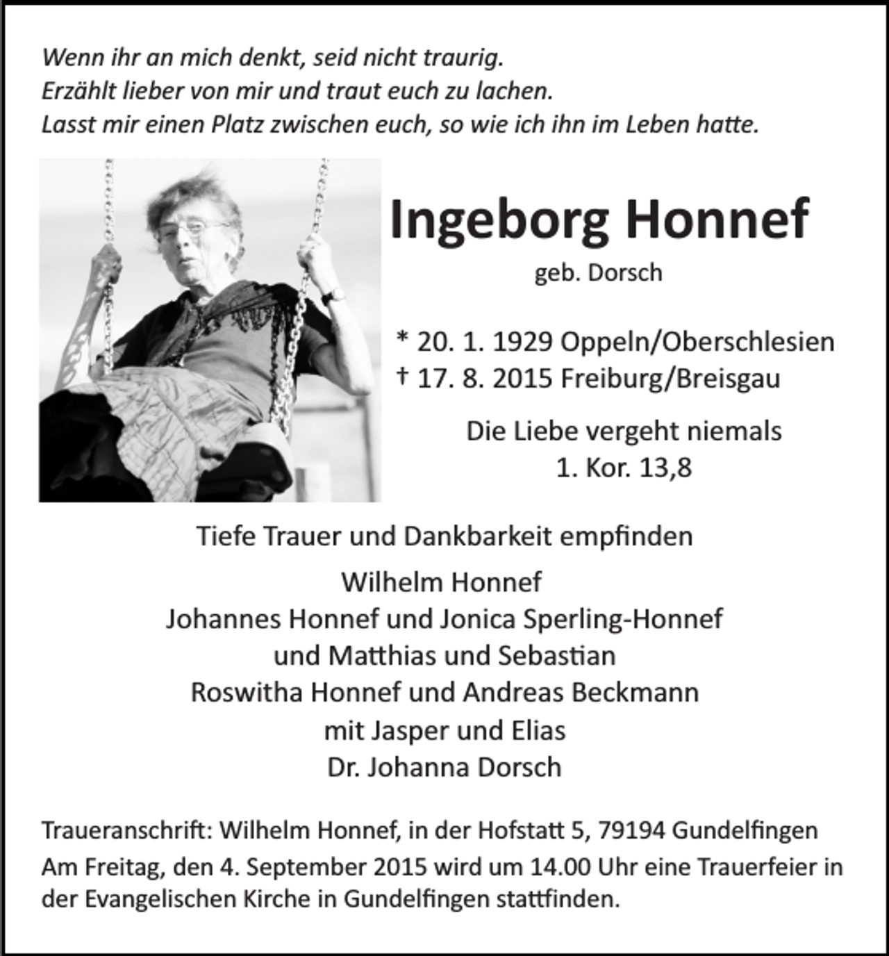 <p>Wenn ihr an mich denkt, seid nicht traurig.<br />Erzählt lieber von mir und traut euch zu lachen.<br />Lasst mir einen Platz zwischen euch, so wie ich ihn im Leben ha�e.</p><p>Ingeborg Honnef<br />geb. Dorsch</p><p>* 20. 1. 1929 Oppeln/Oberschlesien<br />† 17. 8. 2015 Freiburg/Breisgau<br />Die Liebe vergeht niemals<br />1. Kor. 13,8<br />Tiefe Trauer und Dankbarkeit empﬁnden<br />Wilhelm Honnef<br />Johannes Honnef und Jonica Sperling­Honnef<br />und Ma�hias und Sebas�an<br />Roswitha Honnef und Andreas Beckmann<br />mit Jasper und Elias<br />Dr. Johanna Dorsch<br />Traueranschri�: Wilhelm Honnef, in der Hofsta� 5, 79194 Gundelﬁngen<br />Am Freitag, den 4. September 2015 wird um 14.00 Uhr eine Trauerfeier in<br />der Evangelischen Kirche in Gundelﬁngen sta�inden.</p>