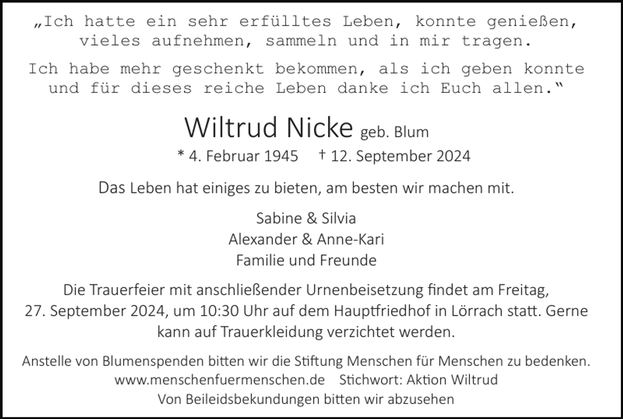 <p>„Ich hatte ein sehr erfülltes Leben, konnte genießen,<br />vieles aufnehmen, sammeln und in mir tragen.<br />Ich habe mehr geschenkt bekommen, als ich geben konnte<br />und für dieses reiche Leben danke ich Euch allen.“</p><p>Wiltrud Nicke geb. Blum<br />* 4. Februar 1945</p><p>† 12. September 2024</p><p>Das Leben hat einiges zu bieten, am besten wir machen mit.<br />Sabine &amp; Silvia<br />Alexander &amp; Anne-Kari<br />Familie und Freunde<br />Die Trauerfeier mit anschließender Urnenbeisetzung ﬁndet am Freitag,<br />27. September 2024, um 10:30 Uhr auf dem Haup�riedhof in Lörrach sta�. Gerne<br />kann auf Trauerkleidung verzichtet werden.<br />Anstelle von Blumenspenden bi�en wir die S��ung Menschen für Menschen zu bedenken.<br />www.menschenfuermenschen.de S�chwort: Ak�on Wiltrud<br />Von Beileidsbekundungen bi�en wir abzusehen</p>