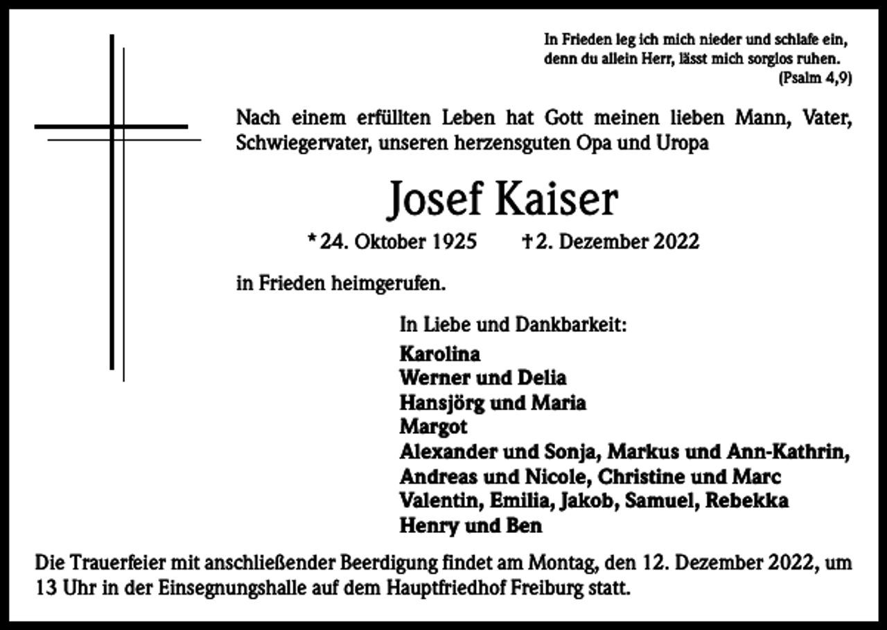 <p>In Frieden leg ich mich nieder und schlafe ein,<br />denn du allein Herr, lässt mich sorglos ruhen.</p><p>(Psalm 4,9)</p><p>Nach einem erfüllten Leben hat Gott meinen lieben Mann, Vater,<br />Schwieger­vater, unseren herzensguten Opa und Uropa</p><p>Josef Kaiser<br />* 24. Oktober 1925 † 2. Dezember 2022<br />in Frieden heimgerufen.<br />In Liebe und Dankbarkeit:<br />Karolina<br />Werner und Delia<br />Hansjörg und Maria<br />Margot<br />Alexander und Sonja, Markus und Ann-Kathrin,<br />Andreas und Nicole, Christine und Marc<br />Valentin, Emilia, Jakob, Samuel, Rebekka<br />Henry und Ben<br />Die Trauerfeier mit anschließender Beerdigung findet am Montag, den 12. Dezember 2022, um<br />13 Uhr in der Einsegnungshalle auf dem Hauptfriedhof Freiburg statt.</p>